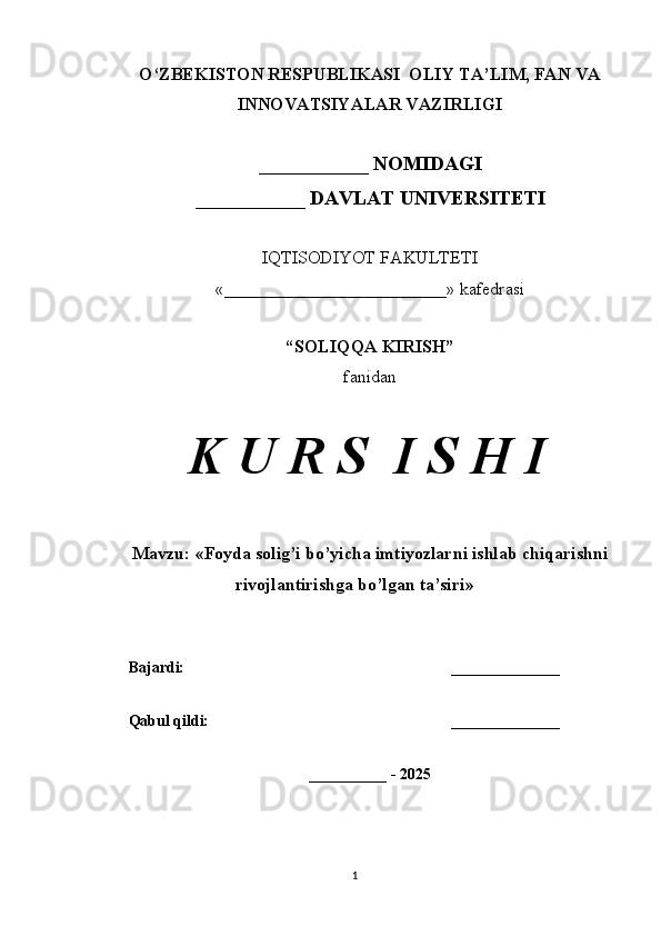 O‘ZBEKISTON RESPUBLIKASI  OLIY TA’LIM, FAN VA
INNOVATSIYALAR VAZIRLIGI
___________ NOMIDAGI
___________ DAVLAT UNIVERSITETI
IQTISODIYOT FAKULTETI
«_________________________»  kafedrasi
“SOLIQQA KIRISH”
fanidan
K U R S  I S H I
Mavzu:  « Foyda solig’i bo’yicha imtiyozlarni ishlab chiqarishni
rivojlantirishga bo’lgan ta’siri »
Bajardi: ______________
Qabul qildi: ______________
__________ - 2025
1 