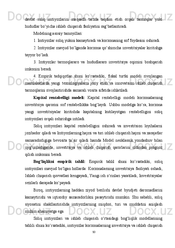 davlat   soliq   imtiyozlarini   maqsadli   tarzda   taqdim   etish   orqali   tarmoqlar   yoki
hududlar bo‘yicha ishlab chiqarish faoliyatini rag‘batlantiradi.
Modelning asosiy tamoyillari: 
1. Imtiyozlar soliq yukini kamaytiradi va korxonaning sof foydasini oshiradi.
2. Imtiyozlar mavjud bo‘lganda korxona qo‘shimcha investitsiyalar kiritishga
tayyor bo‘ladi.
3.   Imtiyozlar   tarmoqlararo   va   hududlararo   investitsiya   oqimini   boshqarish
imkonini beradi.
4.   Empirik   tadqiqotlar   shuni   ko‘rsatadiki,   fiskal   turtki   modeli   rivojlangan
mamlakatlarda   yangi   texnologiyalarni   joriy   etish   va   innovatsion   ishlab   chiqarish
tarmoqlarini rivojlantirishda samarali vosita sifatida ishlatiladi.
Kapital   rentabelligi   modeli:   Kapital   rentabelligi   modeli   korxonalarning
investitsiya   qarorini   sof   rentabellikka   bog‘laydi.   Ushbu   modelga   ko‘ra,   korxona
yangi   investitsiyalar   kiritishda   kapitalning   kutilayotgan   rentabelligini   soliq
imtiyozlari orqali oshirishga intiladi.
Soliq   imtiyozlari   kapital   rentabelligini   oshiradi   va   investitsion   loyihalarni
jozibador qiladi va Imtiyozlarning hajmi va turi ishlab chiqarish hajmi va xarajatlar
samaradorligiga   bevosita   ta’sir   qiladi   hamda   Model   neoklassik   yondashuv   bilan
uyg‘unlashganda,   investitsiya   va   ishlab   chiqarish   qarorlarini   oldindan   prognoz
qilish imkonini beradi.
Bog‘liqlikni   empirik   tahlil:   Empirik   tahlil   shuni   ko‘rsatadiki,   soliq
imtiyozlari mavjud bo‘lgan hollarda: Korxonalarning investitsiya faoliyati oshadi,
Ishlab chiqarish quvvatlari kengayadi, Yangi ish o‘rinlari yaratiladi, Investitsiyalar
sezilarli darajada ko‘payadi.
Biroq,   imtiyozlarning   haddan   ziyod   berilishi   davlat   byudjeti   daromadlarini
kamaytirishi   va   iqtisodiy   samaradorlikni   pasaytirishi   mumkin.   Shu   sababli,   soliq
siyosatini   shakllantirishda   imtiyozlarning   miqdori,   turi   va   muddatini   aniqlash
muhim ahamiyatga ega.
Soliq   imtiyozlari   va   ishlab   chiqarish   o‘rtasidagi   bog‘liqlik   modellarining
tahlili shuni ko‘rsatadiki, imtiyozlar korxonalarning investitsiya va ishlab chiqarish
10 