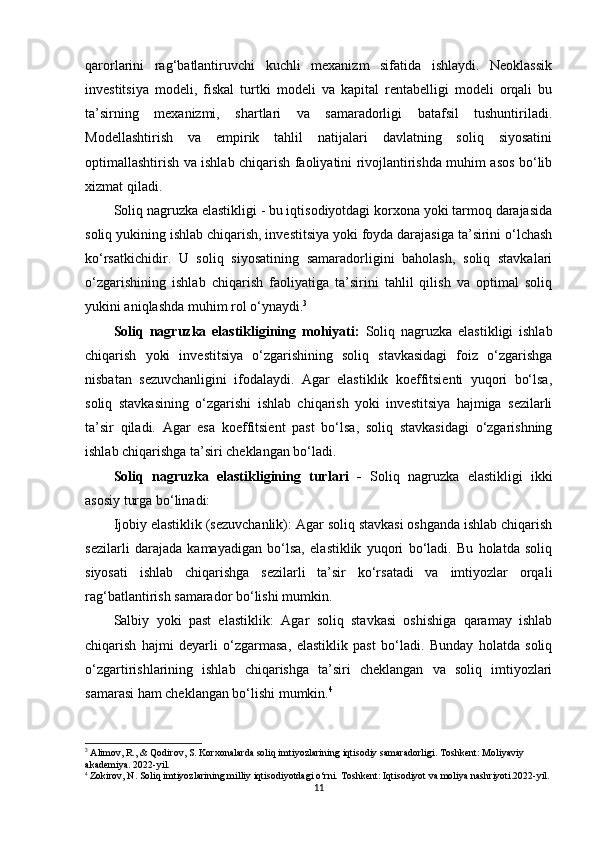 qarorlarini   rag‘batlantiruvchi   kuchli   mexanizm   sifatida   ishlaydi.   Neoklassik
investitsiya   modeli,   fiskal   turtki   modeli   va   kapital   rentabelligi   modeli   orqali   bu
ta’sirning   mexanizmi,   shartlari   va   samaradorligi   batafsil   tushuntiriladi.
Modellashtirish   va   empirik   tahlil   natijalari   davlatning   soliq   siyosatini
optimallashtirish va ishlab chiqarish faoliyatini rivojlantirishda muhim asos bo‘lib
xizmat qiladi.
Soliq nagruzka elastikligi - bu iqtisodiyotdagi korxona yoki tarmoq darajasida
soliq yukining ishlab chiqarish, investitsiya yoki foyda darajasiga ta’sirini o‘lchash
ko‘rsatkichidir.   U   soliq   siyosatining   samaradorligini   baholash,   soliq   stavkalari
o‘zgarishining   ishlab   chiqarish   faoliyatiga   ta’sirini   tahlil   qilish   va   optimal   soliq
yukini aniqlashda muhim rol o‘ynaydi. 3
Soliq   nagruzka   elastikligining   mohiyati:   Soliq   nagruzka   elastikligi   ishlab
chiqarish   yoki   investitsiya   o‘zgarishining   soliq   stavkasidagi   foiz   o‘zgarishga
nisbatan   sezuvchanligini   ifodalaydi.   Agar   elastiklik   koeffitsienti   yuqori   bo‘lsa,
soliq   stavkasining   o‘zgarishi   ishlab   chiqarish   yoki   investitsiya   hajmiga   sezilarli
ta’sir   qiladi.   Agar   esa   koeffitsient   past   bo‘lsa,   soliq   stavkasidagi   o‘zgarishning
ishlab chiqarishga ta’siri cheklangan bo‘ladi.
Soliq   nagruzka   elastikligining   turlari   -   Soliq   nagruzka   elastikligi   ikki
asosiy turga bo‘linadi:
Ijobiy elastiklik (sezuvchanlik):  Agar soliq stavkasi oshganda ishlab chiqarish
sezilarli   darajada   kamayadigan   bo‘lsa,   elastiklik   yuqori   bo‘ladi.   Bu   holatda   soliq
siyosati   ishlab   chiqarishga   sezilarli   ta’sir   ko‘rsatadi   va   imtiyozlar   orqali
rag‘batlantirish samarador bo‘lishi mumkin.
Salbiy   yoki   past   elastiklik:   Agar   soliq   stavkasi   oshishiga   qaramay   ishlab
chiqarish   hajmi   deyarli   o‘zgarmasa,   elastiklik   past   bo‘ladi.   Bunday   holatda   soliq
o‘zgartirishlarining   ishlab   chiqarishga   ta’siri   cheklangan   va   soliq   imtiyozlari
samarasi ham cheklangan bo‘lishi mumkin. 4
3
 Alimov, R., & Qodirov, S. Korxonalarda soliq imtiyozlarining iqtisodiy samaradorligi. Toshkent: Moliyaviy 
akademiya. 2022-yil.
4
 Zokirov, N. Soliq imtiyozlarining milliy iqtisodiyotdagi o‘rni. Toshkent: Iqtisodiyot va moliya nashriyoti.2022-yil.
11 