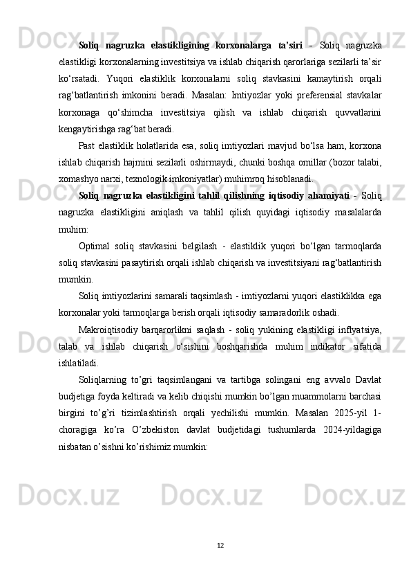 Soliq   nagruzka   elastikligining   korxonalarga   ta’siri   -   Soliq   nagruzka
elastikligi korxonalarning investitsiya va ishlab chiqarish qarorlariga sezilarli ta’sir
ko‘rsatadi.   Yuqori   elastiklik   korxonalarni   soliq   stavkasini   kamaytirish   orqali
rag‘batlantirish   imkonini   beradi.   Masalan:   Imtiyozlar   yoki   preferensial   stavkalar
korxonaga   qo‘shimcha   investitsiya   qilish   va   ishlab   chiqarish   quvvatlarini
kengaytirishga rag‘bat beradi.
Past  elastiklik   holatlarida  esa,  soliq   imtiyozlari   mavjud  bo‘lsa  ham,  korxona
ishlab chiqarish hajmini sezilarli oshirmaydi, chunki boshqa omillar (bozor talabi,
xomashyo narxi, texnologik imkoniyatlar) muhimroq hisoblanadi.
Soliq   nagruzka   elastikligini   tahlil   qilishning   iqtisodiy   ahamiyati   -   Soliq
nagruzka   elastikligini   aniqlash   va   tahlil   qilish   quyidagi   iqtisodiy   masalalarda
muhim:
Optimal   soliq   stavkasini   belgilash   -   elastiklik   yuqori   bo‘lgan   tarmoqlarda
soliq stavkasini pasaytirish orqali ishlab chiqarish va investitsiyani rag‘batlantirish
mumkin.
Soliq imtiyozlarini samarali taqsimlash   - imtiyozlarni yuqori elastiklikka ega
korxonalar yoki tarmoqlarga berish orqali iqtisodiy samaradorlik oshadi.
Makroiqtisodiy   barqarorlikni   saqlash   -   soliq   yukining   elastikligi   inflyatsiya,
talab   va   ishlab   chiqarish   o‘sishini   boshqarishda   muhim   indikator   sifatida
ishlatiladi.
Soliqlarning   to’gri   taqsimlangani   va   tartibga   solingani   eng   avvalo   Davlat
budjetiga foyda keltiradi va kelib chiqishi mumkin bo’lgan muammolarni barchasi
birgini   to’g’ri   tizimlashtirish   orqali   yechilishi   mumkin.   Masalan   2025-yil   1-
choragiga   ko’ra   O’zbekiston   davlat   budjetidagi   tushumlarda   2024-yildagiga
nisbatan o’sishni ko’rishimiz mumkin:
12 