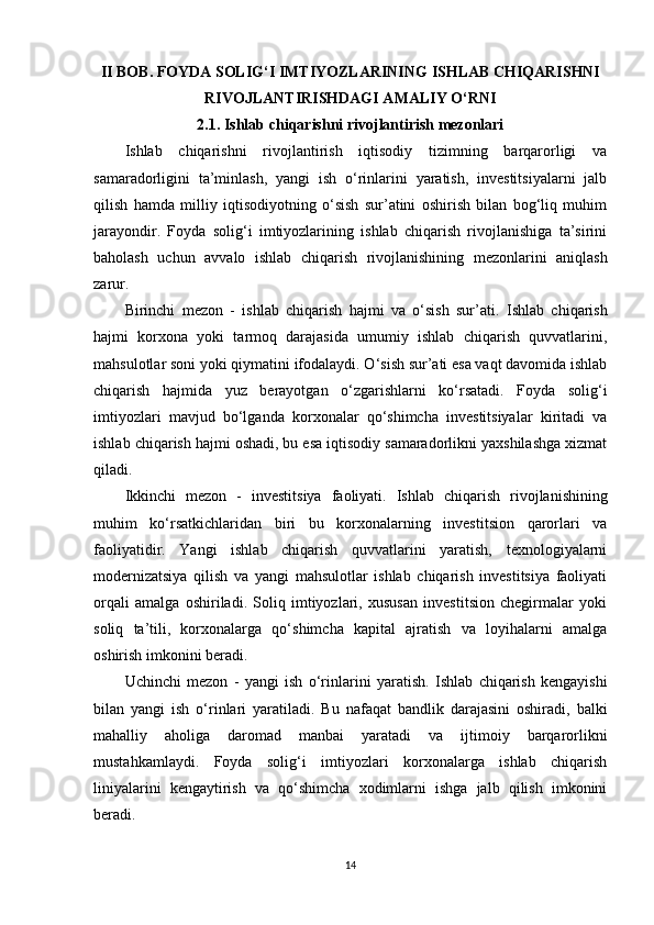 II BOB. FOYDA SOLIG‘I IMTIYOZLARINING ISHLAB CHIQARISHNI
RIVOJLANTIRISHDAGI AMALIY O‘RNI
2.1. Ishlab chiqarishni rivojlantirish mezonlari
Ishlab   chiqarishni   rivojlantirish   iqtisodiy   tizimning   barqarorligi   va
samaradorligini   ta’minlash,   yangi   ish   o‘rinlarini   yaratish,   investitsiyalarni   jalb
qilish   hamda   milliy   iqtisodiyotning   o‘sish   sur’atini   oshirish   bilan   bog‘liq   muhim
jarayondir.   Foyda   solig‘i   imtiyozlarining   ishlab   chiqarish   rivojlanishiga   ta’sirini
baholash   uchun   avvalo   ishlab   chiqarish   rivojlanishining   mezonlarini   aniqlash
zarur.
Birinchi   mezon   -   ishlab   chiqarish   hajmi   va   o‘sish   sur’ati .   Ishlab   chiqarish
hajmi   korxona   yoki   tarmoq   darajasida   umumiy   ishlab   chiqarish   quvvatlarini,
mahsulotlar soni yoki qiymatini ifodalaydi. O‘sish sur’ati esa vaqt davomida ishlab
chiqarish   hajmida   yuz   berayotgan   o‘zgarishlarni   ko‘rsatadi.   Foyda   solig‘i
imtiyozlari   mavjud   bo‘lganda   korxonalar   qo‘shimcha   investitsiyalar   kiritadi   va
ishlab chiqarish hajmi oshadi, bu esa iqtisodiy samaradorlikni yaxshilashga xizmat
qiladi.
Ikkinchi   mezon   -   investitsiya   faoliyati .   Ishlab   chiqarish   rivojlanishining
muhim   ko‘rsatkichlaridan   biri   bu   korxonalarning   investitsion   qarorlari   va
faoliyatidir.   Yangi   ishlab   chiqarish   quvvatlarini   yaratish,   texnologiyalarni
modernizatsiya   qilish   va   yangi   mahsulotlar   ishlab   chiqarish   investitsiya   faoliyati
orqali   amalga   oshiriladi.   Soliq   imtiyozlari,   xususan   investitsion   chegirmalar   yoki
soliq   ta’tili,   korxonalarga   qo‘shimcha   kapital   ajratish   va   loyihalarni   amalga
oshirish imkonini beradi.
Uchinchi   mezon   -   yangi   ish   o‘rinlarini   yaratish .   Ishlab   chiqarish   kengayishi
bilan   yangi   ish   o‘rinlari   yaratiladi.   Bu   nafaqat   bandlik   darajasini   oshiradi,   balki
mahalliy   aholiga   daromad   manbai   yaratadi   va   ijtimoiy   barqarorlikni
mustahkamlaydi.   Foyda   solig‘i   imtiyozlari   korxonalarga   ishlab   chiqarish
liniyalarini   kengaytirish   va   qo‘shimcha   xodimlarni   ishga   jalb   qilish   imkonini
beradi.
14 