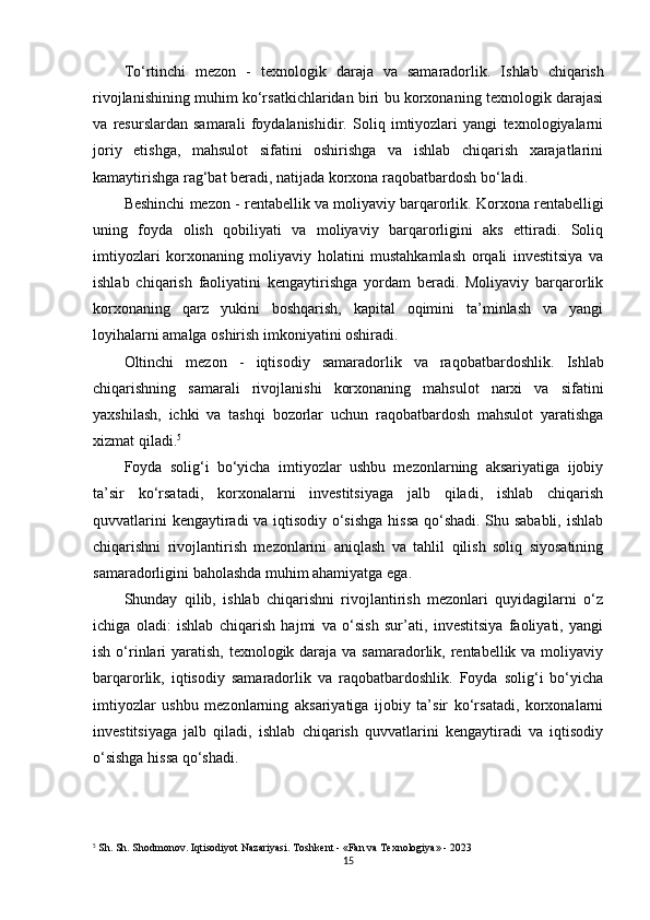 To‘rtinchi   mezon   -   texnologik   daraja   va   samaradorlik .   Ishlab   chiqarish
rivojlanishining muhim ko‘rsatkichlaridan biri bu korxonaning texnologik darajasi
va   resurslardan   samarali   foydalanishidir.   Soliq   imtiyozlari   yangi   texnologiyalarni
joriy   etishga,   mahsulot   sifatini   oshirishga   va   ishlab   chiqarish   xarajatlarini
kamaytirishga rag‘bat beradi, natijada korxona raqobatbardosh bo‘ladi.
Beshinchi mezon -  rentabellik va moliyaviy barqarorlik . Korxona rentabelligi
uning   foyda   olish   qobiliyati   va   moliyaviy   barqarorligini   aks   ettiradi.   Soliq
imtiyozlari   korxonaning   moliyaviy   holatini   mustahkamlash   orqali   investitsiya   va
ishlab   chiqarish   faoliyatini   kengaytirishga   yordam   beradi.   Moliyaviy   barqarorlik
korxonaning   qarz   yukini   boshqarish,   kapital   oqimini   ta’minlash   va   yangi
loyihalarni amalga oshirish imkoniyatini oshiradi.
Oltinchi   mezon   -   iqtisodiy   samaradorlik   va   raqobatbardoshlik .   Ishlab
chiqarishning   samarali   rivojlanishi   korxonaning   mahsulot   narxi   va   sifatini
yaxshilash,   ichki   va   tashqi   bozorlar   uchun   raqobatbardosh   mahsulot   yaratishga
xizmat qiladi. 5
Foyda   solig‘i   bo‘yicha   imtiyozlar   ushbu   mezonlarning   aksariyatiga   ijobiy
ta’sir   ko‘rsatadi,   korxonalarni   investitsiyaga   jalb   qiladi,   ishlab   chiqarish
quvvatlarini kengaytiradi va iqtisodiy o‘sishga hissa qo‘shadi. Shu sababli, ishlab
chiqarishni   rivojlantirish   mezonlarini   aniqlash   va   tahlil   qilish   soliq   siyosatining
samaradorligini baholashda muhim ahamiyatga ega.
Shunday   qilib,   ishlab   chiqarishni   rivojlantirish   mezonlari   quyidagilarni   o‘z
ichiga   oladi:   ishlab   chiqarish   hajmi   va   o‘sish   sur’ati,   investitsiya   faoliyati,   yangi
ish o‘rinlari  yaratish, texnologik daraja va samaradorlik, rentabellik va moliyaviy
barqarorlik,   iqtisodiy   samaradorlik   va   raqobatbardoshlik.   Foyda   solig‘i   bo‘yicha
imtiyozlar   ushbu   mezonlarning   aksariyatiga   ijobiy   ta’sir   ko‘rsatadi,   korxonalarni
investitsiyaga   jalb   qiladi,   ishlab   chiqarish   quvvatlarini   kengaytiradi   va   iqtisodiy
o‘sishga hissa qo‘shadi.
5
 Sh. Sh. Shodmonov. Iqtisodiyot Nazariyasi. Toshkent - «Fan va Texnologiya» - 2023
15 