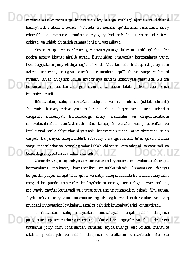 mexanizmlar   korxonalarga   innovatsion   loyihalarga   mablag‘   ajratish   va   risklarni
kamaytirish   imkonini   beradi.   Natijada,   korxonalar   qo‘shimcha   resurslarni   ilmiy
izlanishlar   va   texnologik   modernizatsiyaga   yo‘naltiradi,   bu   esa   mahsulot   sifatini
oshiradi va ishlab chiqarish samaradorligini yaxshilaydi.
Foyda   solig‘i   imtiyozlarining   innovatsiyalarga   ta’sirini   tahlil   qilishda   bir
nechta   asosiy   jihatlar   ajralib   turadi.   Birinchidan,   imtiyozlar   korxonalarga   yangi
texnologiyalarni  joriy etishga  rag‘bat  beradi. Masalan,  ishlab  chiqarish  jarayonini
avtomatlashtirish,   energiya   tejamkor   uskunalarni   qo‘llash   va   yangi   mahsulot
turlarini   ishlab   chiqarish   uchun   investitsiya   kiritish   imkoniyati   yaratiladi.   Bu   esa
korxonaning   raqobatbardoshligini   oshiradi   va   bozor   talabiga   tez   javob   berish
imkonini beradi.
Ikkinchidan,   soliq   imtiyozlari   tadqiqot   va   rivojlantirish   (ishlab   chiqish)
faoliyatini   kengaytirishga   yordam   beradi.   ishlab   chiqish   xarajatlarini   soliqdan
chegirish   imkoniyati   korxonalarga   ilmiy   izlanishlar   va   eksperimentlarni
moliyalashtirishni   osonlashtiradi.   Shu   tariqa,   korxonalar   yangi   patentlar   va
intellektual mulk ob’yektlarini yaratadi, innovatsion mahsulot  va xizmatlar ishlab
chiqadi. Bu jarayon uzoq muddatli iqtisodiy o‘sishga sezilarli ta’sir qiladi, chunki
yangi   mahsulotlar   va   texnologiyalar   ishlab   chiqarish   xarajatlarini   kamaytiradi   va
bozordagi raqobatbardoshlikni oshiradi.
Uchinchidan, soliq imtiyozlari innovatsion loyihalarni moliyalashtirish orqali
korxonalarda   moliyaviy   barqarorlikni   mustahkamlaydi.   Innovatsion   faoliyat
ko‘pincha yuqori xarajat talab qiladi va natija uzoq muddatda ko‘rinadi. Imtiyozlar
mavjud   bo‘lganda   korxonalar   bu   loyihalarni   amalga   oshirishga   tayyor   bo‘ladi,
moliyaviy xavflar  kamayadi  va  investitsiyalarning  rentabelligi  oshadi. Shu tariqa,
foyda   solig‘i   imtiyozlari   korxonalarning   strategik   rivojlanish   rejalari   va   uzoq
muddatli innovatsion loyihalarni amalga oshirish imkoniyatlarini kengaytiradi.
To‘rtinchidan,   soliq   imtiyozlari   innovatsiyalar   orqali   ishlab   chiqarish
jarayonlarining samaradorligini oshiradi. Yangi texnologiyalar va ishlab chiqarish
usullarini   joriy   etish   resurslardan   samarali   foydalanishga   olib   keladi,   mahsulot
sifatini   yaxshilaydi   va   ishlab   chiqarish   xarajatlarini   kamaytiradi.   Bu   esa
17 