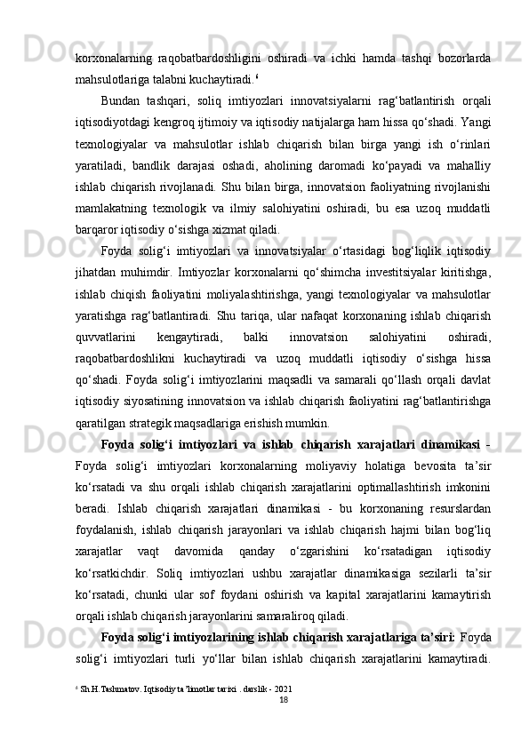 korxonalarning   raqobatbardoshligini   oshiradi   va   ichki   hamda   tashqi   bozorlarda
mahsulotlariga talabni kuchaytiradi. 6
Bundan   tashqari,   soliq   imtiyozlari   innovatsiyalarni   rag‘batlantirish   orqali
iqtisodiyotdagi kengroq ijtimoiy va iqtisodiy natijalarga ham hissa qo‘shadi. Yangi
texnologiyalar   va   mahsulotlar   ishlab   chiqarish   bilan   birga   yangi   ish   o‘rinlari
yaratiladi,   bandlik   darajasi   oshadi,   aholining   daromadi   ko‘payadi   va   mahalliy
ishlab  chiqarish   rivojlanadi.  Shu  bilan  birga,   innovatsion  faoliyatning  rivojlanishi
mamlakatning   texnologik   va   ilmiy   salohiyatini   oshiradi,   bu   esa   uzoq   muddatli
barqaror iqtisodiy o‘sishga xizmat qiladi.
Foyda   solig‘i   imtiyozlari   va   innovatsiyalar   o‘rtasidagi   bog‘liqlik   iqtisodiy
jihatdan   muhimdir.   Imtiyozlar   korxonalarni   qo‘shimcha   investitsiyalar   kiritishga,
ishlab   chiqish   faoliyatini   moliyalashtirishga,   yangi   texnologiyalar   va   mahsulotlar
yaratishga   rag‘batlantiradi.   Shu   tariqa,   ular   nafaqat   korxonaning   ishlab   chiqarish
quvvatlarini   kengaytiradi,   balki   innovatsion   salohiyatini   oshiradi,
raqobatbardoshlikni   kuchaytiradi   va   uzoq   muddatli   iqtisodiy   o‘sishga   hissa
qo‘shadi.   Foyda   solig‘i   imtiyozlarini   maqsadli   va   samarali   qo‘llash   orqali   davlat
iqtisodiy siyosatining innovatsion va ishlab chiqarish faoliyatini rag‘batlantirishga
qaratilgan strategik maqsadlariga erishish mumkin.
Foyda   solig‘i   imtiyozlari   va   ishlab   chiqarish   xarajatlari   dinamikasi   -
Foyda   solig‘i   imtiyozlari   korxonalarning   moliyaviy   holatiga   bevosita   ta’sir
ko‘rsatadi   va   shu   orqali   ishlab   chiqarish   xarajatlarini   optimallashtirish   imkonini
beradi.   Ishlab   chiqarish   xarajatlari   dinamikasi   -   bu   korxonaning   resurslardan
foydalanish,   ishlab   chiqarish   jarayonlari   va   ishlab   chiqarish   hajmi   bilan   bog‘liq
xarajatlar   vaqt   davomida   qanday   o‘zgarishini   ko‘rsatadigan   iqtisodiy
ko‘rsatkichdir.   Soliq   imtiyozlari   ushbu   xarajatlar   dinamikasiga   sezilarli   ta’sir
ko‘rsatadi,   chunki   ular   sof   foydani   oshirish   va   kapital   xarajatlarini   kamaytirish
orqali ishlab chiqarish jarayonlarini samaraliroq qiladi.
Foyda solig‘i imtiyozlarining ishlab chiqarish xarajatlariga ta’siri:  Foyda
solig‘i   imtiyozlari   turli   yo‘llar   bilan   ishlab   chiqarish   xarajatlarini   kamaytiradi.
6
 Sh.H.Tashmatov. Iqtisodiy ta’limotlar tarixi . darslik - 2021
18 