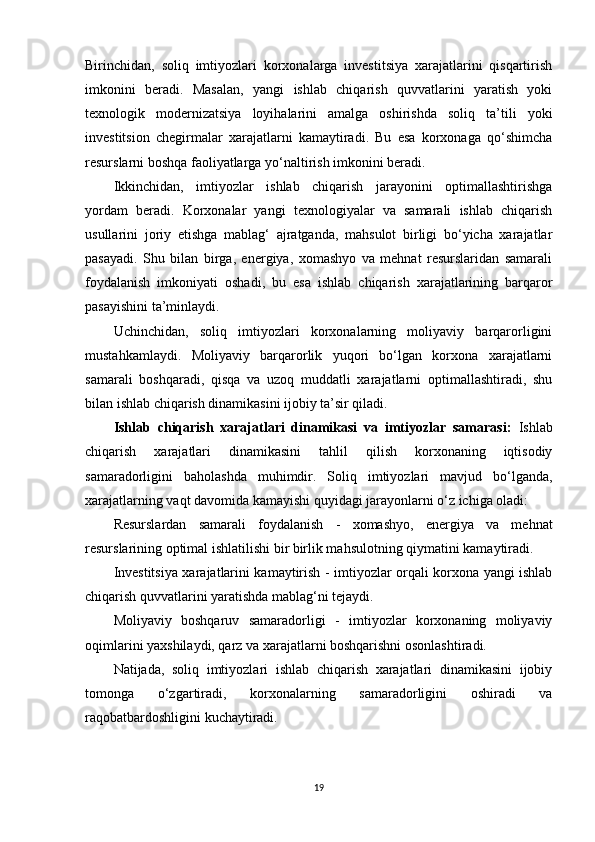 Birinchidan,   soliq   imtiyozlari   korxonalarga   investitsiya   xarajatlarini   qisqartirish
imkonini   beradi.   Masalan,   yangi   ishlab   chiqarish   quvvatlarini   yaratish   yoki
texnologik   modernizatsiya   loyihalarini   amalga   oshirishda   soliq   ta’tili   yoki
investitsion   chegirmalar   xarajatlarni   kamaytiradi.   Bu   esa   korxonaga   qo‘shimcha
resurslarni boshqa faoliyatlarga yo‘naltirish imkonini beradi.
Ikkinchidan,   imtiyozlar   ishlab   chiqarish   jarayonini   optimallashtirishga
yordam   beradi.   Korxonalar   yangi   texnologiyalar   va   samarali   ishlab   chiqarish
usullarini   joriy   etishga   mablag‘   ajratganda,   mahsulot   birligi   bo‘yicha   xarajatlar
pasayadi.   Shu   bilan   birga,   energiya,   xomashyo   va   mehnat   resurslaridan   samarali
foydalanish   imkoniyati   oshadi,   bu   esa   ishlab   chiqarish   xarajatlarining   barqaror
pasayishini ta’minlaydi.
Uchinchidan,   soliq   imtiyozlari   korxonalarning   moliyaviy   barqarorligini
mustahkamlaydi.   Moliyaviy   barqarorlik   yuqori   bo‘lgan   korxona   xarajatlarni
samarali   boshqaradi,   qisqa   va   uzoq   muddatli   xarajatlarni   optimallashtiradi,   shu
bilan ishlab chiqarish dinamikasini ijobiy ta’sir qiladi.
Ishlab   chiqarish   xarajatlari   dinamikasi   va   imtiyozlar   samarasi:   Ishlab
chiqarish   xarajatlari   dinamikasini   tahlil   qilish   korxonaning   iqtisodiy
samaradorligini   baholashda   muhimdir.   Soliq   imtiyozlari   mavjud   bo‘lganda,
xarajatlarning vaqt davomida kamayishi quyidagi jarayonlarni o‘z ichiga oladi:
Resurslardan   samarali   foydalanish   -   xomashyo,   energiya   va   mehnat
resurslarining optimal ishlatilishi bir birlik mahsulotning qiymatini kamaytiradi.
Investitsiya xarajatlarini kamaytirish   - imtiyozlar orqali korxona yangi ishlab
chiqarish quvvatlarini yaratishda mablag‘ni tejaydi.
Moliyaviy   boshqaruv   samaradorligi   -   imtiyozlar   korxonaning   moliyaviy
oqimlarini yaxshilaydi, qarz va xarajatlarni boshqarishni osonlashtiradi.
Natijada,   soliq   imtiyozlari   ishlab   chiqarish   xarajatlari   dinamikasini   ijobiy
tomonga   o‘zgartiradi,   korxonalarning   samaradorligini   oshiradi   va
raqobatbardoshligini kuchaytiradi.
19 