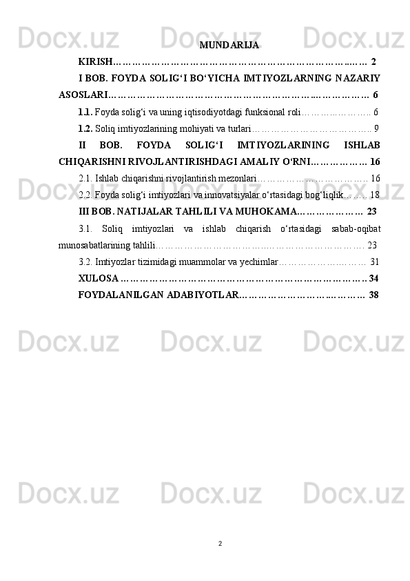 MUNDARIJA
KIRISH………………………………………………………………..…… 2  
I  BOB.   FOYDA  SOLIG‘I  BO‘ YICHA  IMTIYOZLARNING   NAZARIY
ASOSLARI……………………………………………………….……………… 6
1.1.  Foyda solig‘i va uning iqtisodiyotdagi funksional roli………...……….. 6
1.2.  Soliq imtiyozlarining mohiyati va turlari……………………………….. 9
II   BOB.   FOYDA   SOLIG‘I   IMTIYOZLARINING   ISHLAB
CHIQARISHNI RIVOJLANTIRISHDAGI AMALIY O‘RNI……………… 16
2.1. Ishlab chiqarishni rivojlantirish mezonlari…………………………….. 16
2.2. Foyda solig‘i imtiyozlari va innovatsiyalar o‘rtasidagi bog‘liqlik…….. 18
III BOB. NATIJALAR TAHLILI VA MUHOKAMA………………… 23
3.1.   Soliq   imtiyozlari   va   ishlab   chiqarish   o‘rtasidagi   sabab-oqibat
munosabatlarining tahlili……………………………..…………………………. 23
3.2. Imtiyozlar tizimidagi muammolar va yechimlar……………….……… 31
XULOSA ………………………………………………………………….. 34
FOYDALANILGAN ADABIYOTLAR……………………….………… 38
2 