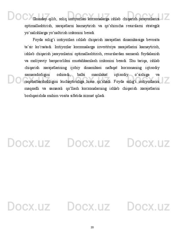 Shunday   qilib,   soliq   imtiyozlari   korxonalarga   ishlab   chiqarish   jarayonlarini
optimallashtirish,   xarajatlarni   kamaytirish   va   qo‘shimcha   resurslarni   strategik
yo‘nalishlarga yo‘naltirish imkonini beradi.
Foyda   solig‘i   imtiyozlari   ishlab   chiqarish   xarajatlari   dinamikasiga   bevosita
ta’sir   ko‘rsatadi.   Imtiyozlar   korxonalarga   investitsiya   xarajatlarini   kamaytirish,
ishlab   chiqarish   jarayonlarini   optimallashtirish,   resurslardan   samarali   foydalanish
va   moliyaviy   barqarorlikni   mustahkamlash   imkonini   beradi.   Shu   tariqa,   ishlab
chiqarish   xarajatlarining   ijobiy   dinamikasi   nafaqat   korxonaning   iqtisodiy
samaradorligini   oshiradi,   balki   mamlakat   iqtisodiy   o‘sishiga   va
raqobatbardoshligini   kuchaytirishga   hissa   qo‘shadi.   Foyda   solig‘i   imtiyozlarini
maqsadli   va   samarali   qo‘llash   korxonalarning   ishlab   chiqarish   xarajatlarini
boshqarishda muhim vosita sifatida xizmat qiladi.
20 
