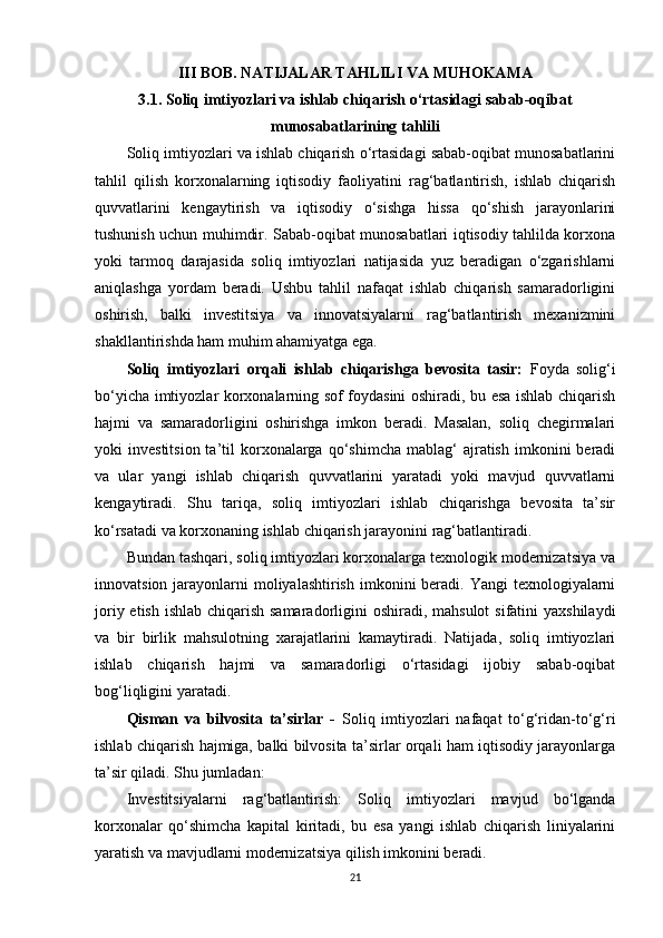 III BOB. NATIJALAR TAHLILI VA MUHOKAMA
3.1. Soliq imtiyozlari va ishlab chiqarish o‘rtasidagi sabab-oqibat
munosabatlarining tahlili
Soliq imtiyozlari va ishlab chiqarish o‘rtasidagi sabab-oqibat munosabatlarini
tahlil   qilish   korxonalarning   iqtisodiy   faoliyatini   rag‘batlantirish,   ishlab   chiqarish
quvvatlarini   kengaytirish   va   iqtisodiy   o‘sishga   hissa   qo‘shish   jarayonlarini
tushunish uchun muhimdir. Sabab-oqibat munosabatlari iqtisodiy tahlilda korxona
yoki   tarmoq   darajasida   soliq   imtiyozlari   natijasida   yuz   beradigan   o‘zgarishlarni
aniqlashga   yordam   beradi.   Ushbu   tahlil   nafaqat   ishlab   chiqarish   samaradorligini
oshirish,   balki   investitsiya   va   innovatsiyalarni   rag‘batlantirish   mexanizmini
shakllantirishda ham muhim ahamiyatga ega.
Soliq   imtiyozlari   orqali   ishlab   chiqarishga   bevosita   tasir:   Foyda   solig‘i
bo‘yicha imtiyozlar korxonalarning sof foydasini oshiradi, bu esa ishlab chiqarish
hajmi   va   samaradorligini   oshirishga   imkon   beradi.   Masalan,   soliq   chegirmalari
yoki   investitsion  ta’til   korxonalarga  qo‘shimcha   mablag‘  ajratish   imkonini  beradi
va   ular   yangi   ishlab   chiqarish   quvvatlarini   yaratadi   yoki   mavjud   quvvatlarni
kengaytiradi.   Shu   tariqa,   soliq   imtiyozlari   ishlab   chiqarishga   bevosita   ta’sir
ko‘rsatadi va korxonaning ishlab chiqarish jarayonini rag‘batlantiradi.
Bundan tashqari, soliq imtiyozlari korxonalarga texnologik modernizatsiya va
innovatsion jarayonlarni  moliyalashtirish  imkonini  beradi. Yangi  texnologiyalarni
joriy etish ishlab chiqarish samaradorligini  oshiradi, mahsulot  sifatini  yaxshilaydi
va   bir   birlik   mahsulotning   xarajatlarini   kamaytiradi.   Natijada,   soliq   imtiyozlari
ishlab   chiqarish   hajmi   va   samaradorligi   o‘rtasidagi   ijobiy   sabab-oqibat
bog‘liqligini yaratadi.
Qisman   va   bilvosita   ta’sirlar   -   Soliq   imtiyozlari   nafaqat   to‘g‘ridan-to‘g‘ri
ishlab chiqarish hajmiga, balki bilvosita ta’sirlar orqali ham iqtisodiy jarayonlarga
ta’sir qiladi. Shu jumladan:
Investitsiyalarni   rag‘batlantirish:   Soliq   imtiyozlari   mavjud   bo‘lganda
korxonalar   qo‘shimcha   kapital   kiritadi,   bu   esa   yangi   ishlab   chiqarish   liniyalarini
yaratish va mavjudlarni modernizatsiya qilish imkonini beradi.
21 