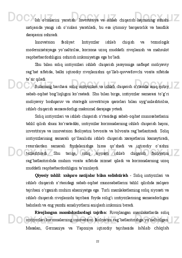 Ish   o‘rinlarini   yaratish:   Investitsiya   va   ishlab   chiqarish   hajmining   oshishi
natijasida   yangi   ish   o‘rinlari   yaratiladi,   bu   esa   ijtimoiy   barqarorlik   va   bandlik
darajasini oshiradi.
Innovatsion   faoliyat:   Imtiyozlar   ishlab   chiqish   va   texnologik
modernizatsiyaga   yo‘naltirilsa,   korxona   uzoq   muddatli   rivojlanish   va   mahsulot
raqobatbardoshligini oshirish imkoniyatiga ega bo‘ladi.
Shu   bilan   soliq   imtiyozlari   ishlab   chiqarish   jarayoniga   nafaqat   moliyaviy
rag‘bat   sifatida,   balki   iqtisodiy   rivojlanishni   qo‘llab-quvvatlovchi   vosita   sifatida
ta’sir qiladi.
Bularning barchasi  soliq  imtiyozlari  va ishlab  chiqarish  o‘rtasida  aniq ijobiy
sabab-oqibat   bog‘liqligini   ko‘rsatadi.   Shu   bilan   birga,   imtiyozlar   samarasi   to‘g‘ri
moliyaviy   boshqaruv   va   strategik   investitsiya   qarorlari   bilan   uyg‘unlashtirilsa,
ishlab chiqarish samaradorligi maksimal darajaga yetadi.
Soliq imtiyozlari va ishlab chiqarish o‘rtasidagi sabab-oqibat munosabatlarini
tahlil   qilish   shuni   ko‘rsatadiki,   imtiyozlar   korxonalarning   ishlab   chiqarish   hajmi,
investitsiya   va   innovatsion   faoliyatini   bevosita   va   bilvosita   rag‘batlantiradi.   Soliq
imtiyozlarining   samarali   qo‘llanilishi   ishlab   chiqarish   xarajatlarini   kamaytiradi,
resurslardan   samarali   foydalanishga   hissa   qo‘shadi   va   iqtisodiy   o‘sishni
tezlashtiradi.   Shu   tariqa,   soliq   siyosati   ishlab   chiqarish   faoliyatini
rag‘batlantirishda   muhim   vosita   sifatida   xizmat   qiladi   va   korxonalarning   uzoq
muddatli raqobatbardoshligini ta’minlaydi.
Qiyosiy   tahlil:   xalqaro   natijalar   bilan   solishtirish   -   Soliq   imtiyozlari   va
ishlab   chiqarish   o‘rtasidagi   sabab-oqibat   munosabatlarini   tahlil   qilishda   xalqaro
tajribani o‘rganish muhim ahamiyatga ega. Turli mamlakatlarning soliq siyosati va
ishlab chiqarish rivojlanishi tajribasi foyda solig‘i imtiyozlarining samaradorligini
baholash va eng yaxshi amaliyotlarni aniqlash imkonini beradi.
Rivojlangan   mamlakatlardagi   tajriba:   Rivojlangan   mamlakatlarda   soliq
imtiyozlari korxonalarning innovatsion faoliyatini rag‘batlantirishga yo‘naltirilgan.
Masalan,   Germaniya   va   Yaponiya   iqtisodiy   tajribasida   ishlab   chiqish
22 