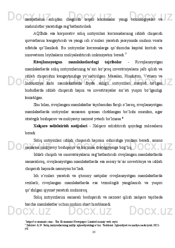 xarajatlarini   soliqdan   chegirish   orqali   korxonalar   yangi   texnologiyalar   va
mahsulotlar yaratishga rag‘batlantiriladi. 
AQShda   esa   korporativ   soliq   imtiyozlari   korxonalarning   ishlab   chiqarish
quvvatlarini   kengaytirish   va   yangi   ish   o‘rinlari   yaratish   jarayonida   muhim   vosita
sifatida   qo‘llaniladi.   Bu   imtiyozlar   korxonalarga   qo‘shimcha   kapital   kiritish   va
innovatsion loyihalarni moliyalashtirish imkoniyatini beradi. 7
Rivojlanayotgan   mamlakatlardagi   tajribalar   -   Rivojlanayotgan
mamlakatlarda soliq imtiyozlarining ta’siri  ko‘proq investitsiyalarni  jalb qilish  va
ishlab   chiqarishni   kengaytirishga   yo‘naltirilgan.   Masalan,   Hindiston,   Vetnam   va
Indoneziya   kabi   mamlakatlarda   foyda   solig‘i   imtiyozlari   mavjud   bo‘lgan
hududlarda   ishlab   chiqarish   hajmi   va   investitsiyalar   sur’ati   yuqori   bo‘lganligi
kuzatilgan. 
Shu bilan, rivojlangan mamlakatlar tajribasidan farqli o‘laroq, rivojlanayotgan
mamlakatlarda   imtiyozlar   samarasi   qisman   cheklangan   bo‘lishi   mumkin,   agar
strategik boshqaruv va moliyaviy nazorat yetarli bo‘lmasa. 8
Xalqaro   solishtirish   natijalari   -   Xalqaro   solishtirish   quyidagi   xulosalarni
beradi:
Soliq   imtiyozlari   ishlab   chiqarish   hajmini   oshirishga   yordam   beradi ,   ammo
samarasi moliyaviy boshqaruv va korxona strategiyasiga bog‘liq.
Ishlab chiqish   va innovatsiyalarni  rag‘batlantirish rivojlangan mamlakatlarda
samaraliroq , rivojlanayotgan mamlakatlarda esa asosiy ta’sir investitsiya va ishlab
chiqarish hajmida namoyon bo‘ladi.
Ish   o‘rinlari   yaratish   va   ijtimoiy   natijalar   rivojlanayotgan   mamlakatlarda
sezilarli ,   rivojlangan   mamlakatlarda   esa   texnologik   yangilanish   va   yuqori
qo‘shilgan qiymat yaratish muhimroq.
Soliq   imtiyozlarini   samarali   boshqarish   va   nazorat   qilish   xalqaro   tajribada
barcha mamlakatlar uchun muhim shart hisoblanadi.
7
 https//:economist.com - The Economist Newspaper Limited rasmiy web sayti
8
 Zokirov A.N. Soliq imtiyozlarining milliy iqtisodiyotdagi o‘rni. Toshkent: Iqtisodiyot va moliya nashriyoti.2021-
yil.
23 