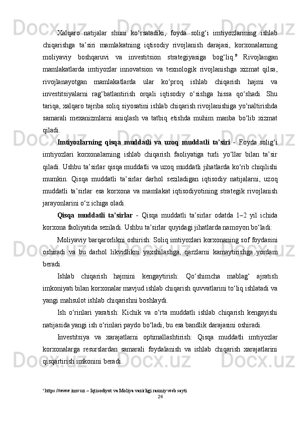 Xalqaro   natijalar   shuni   ko‘rsatadiki,   foyda   solig‘i   imtiyozlarining   ishlab
chiqarishga   ta’siri   mamlakatning   iqtisodiy   rivojlanish   darajasi,   korxonalarning
moliyaviy   boshqaruvi   va   investitsion   strategiyasiga   bog‘liq. 9
  Rivojlangan
mamlakatlarda   imtiyozlar   innovatsion   va   texnologik   rivojlanishga   xizmat   qilsa,
rivojlanayotgan   mamlakatlarda   ular   ko‘proq   ishlab   chiqarish   hajmi   va
investitsiyalarni   rag‘batlantirish   orqali   iqtisodiy   o‘sishga   hissa   qo‘shadi.   Shu
tariqa, xalqaro tajriba soliq siyosatini ishlab chiqarish rivojlanishiga yo‘naltirishda
samarali   mexanizmlarni   aniqlash   va   tatbiq   etishda   muhim   manba   bo‘lib   xizmat
qiladi.
Imtiyozlarning   qisqa   muddatli   va   uzoq   muddatli   ta’siri   -   Foyda   solig‘i
imtiyozlari   korxonalarning   ishlab   chiqarish   faoliyatiga   turli   yo‘llar   bilan   ta’sir
qiladi. Ushbu ta’sirlar qisqa muddatli va uzoq muddatli jihatlarda ko‘rib chiqilishi
mumkin.   Qisqa   muddatli   ta’sirlar   darhol   seziladigan   iqtisodiy   natijalarni,   uzoq
muddatli   ta’sirlar   esa   korxona   va   mamlakat   iqtisodiyotining   strategik   rivojlanish
jarayonlarini o‘z ichiga oladi.
Qisqa   muddatli   ta’sirlar   -   Qisqa   muddatli   ta’sirlar   odatda   1–2   yil   ichida
korxona faoliyatida seziladi. Ushbu ta’sirlar quyidagi jihatlarda namoyon bo‘ladi:
Moliyaviy barqarorlikni oshirish:  Soliq imtiyozlari korxonaning sof foydasini
oshiradi   va   bu   darhol   likvidlikni   yaxshilashga,   qarzlarni   kamaytirishga   yordam
beradi.
Ishlab   chiqarish   hajmini   kengaytirish:   Qo‘shimcha   mablag‘   ajratish
imkoniyati bilan korxonalar mavjud ishlab chiqarish quvvatlarini to‘liq ishlatadi va
yangi mahsulot ishlab chiqarishni boshlaydi.
Ish   o‘rinlari   yaratish:   Kichik   va   o‘rta   muddatli   ishlab   chiqarish   kengayishi
natijasida yangi ish o‘rinlari paydo bo‘ladi, bu esa bandlik darajasini oshiradi.
Investitsiya   va   xarajatlarni   optimallashtirish:   Qisqa   muddatli   imtiyozlar
korxonalarga   resurslardan   samarali   foydalanish   va   ishlab   chiqarish   xarajatlarini
qisqartirish imkonini beradi.
9
  https://www.imv.uz  – Iqtisodiyot va Moliya vazirligi rasmiy web sayti
24 