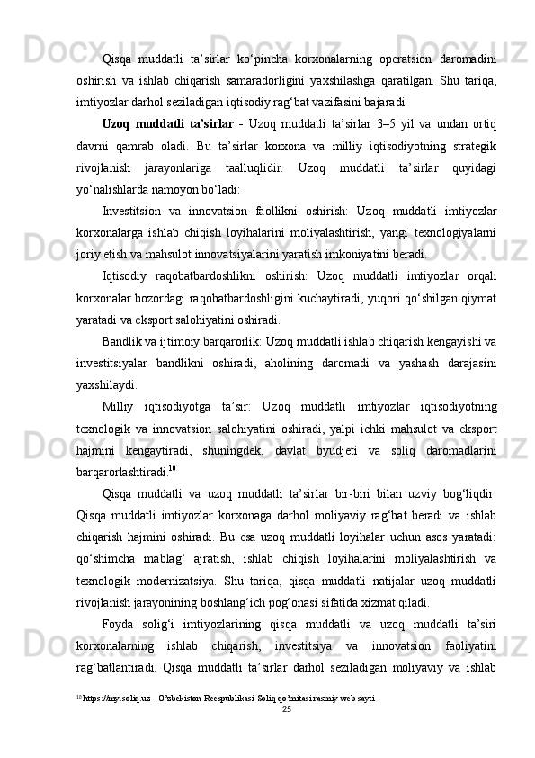 Qisqa   muddatli   ta’sirlar   ko‘pincha   korxonalarning   operatsion   daromadini
oshirish   va   ishlab   chiqarish   samaradorligini   yaxshilashga   qaratilgan.   Shu   tariqa,
imtiyozlar darhol seziladigan iqtisodiy rag‘bat vazifasini bajaradi.
Uzoq   muddatli   ta’sirlar   -   Uzoq   muddatli   ta’sirlar   3–5   yil   va   undan   ortiq
davrni   qamrab   oladi.   Bu   ta’sirlar   korxona   va   milliy   iqtisodiyotning   strategik
rivojlanish   jarayonlariga   taalluqlidir.   Uzoq   muddatli   ta’sirlar   quyidagi
yo‘nalishlarda namoyon bo‘ladi:
Investitsion   va   innovatsion   faollikni   oshirish:   Uzoq   muddatli   imtiyozlar
korxonalarga   ishlab   chiqish   loyihalarini   moliyalashtirish,   yangi   texnologiyalarni
joriy etish va mahsulot innovatsiyalarini yaratish imkoniyatini beradi.
Iqtisodiy   raqobatbardoshlikni   oshirish:   Uzoq   muddatli   imtiyozlar   orqali
korxonalar bozordagi raqobatbardoshligini kuchaytiradi, yuqori qo‘shilgan qiymat
yaratadi va eksport salohiyatini oshiradi.
Bandlik va ijtimoiy barqarorlik:  Uzoq muddatli ishlab chiqarish kengayishi va
investitsiyalar   bandlikni   oshiradi,   aholining   daromadi   va   yashash   darajasini
yaxshilaydi.
Milliy   iqtisodiyotga   ta’sir:   Uzoq   muddatli   imtiyozlar   iqtisodiyotning
texnologik   va   innovatsion   salohiyatini   oshiradi,   yalpi   ichki   mahsulot   va   eksport
hajmini   kengaytiradi,   shuningdek,   davlat   byudjeti   va   soliq   daromadlarini
barqarorlashtiradi. 10
Qisqa   muddatli   va   uzoq   muddatli   ta’sirlar   bir-biri   bilan   uzviy   bog‘liqdir.
Qisqa   muddatli   imtiyozlar   korxonaga   darhol   moliyaviy   rag‘bat   beradi   va   ishlab
chiqarish   hajmini   oshiradi.   Bu   esa   uzoq   muddatli   loyihalar   uchun   asos   yaratadi:
qo‘shimcha   mablag‘   ajratish,   ishlab   chiqish   loyihalarini   moliyalashtirish   va
texnologik   modernizatsiya.   Shu   tariqa,   qisqa   muddatli   natijalar   uzoq   muddatli
rivojlanish jarayonining boshlang‘ich pog‘onasi sifatida xizmat qiladi.
Foyda   solig‘i   imtiyozlarining   qisqa   muddatli   va   uzoq   muddatli   ta’siri
korxonalarning   ishlab   chiqarish,   investitsiya   va   innovatsion   faoliyatini
rag‘batlantiradi.   Qisqa   muddatli   ta’sirlar   darhol   seziladigan   moliyaviy   va   ishlab
10
 https://my.soliq.uz -  O’zbekiston Reespublikasi Soliq qo’mitasi rasmiy web sayti
25 