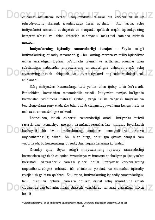 chiqarish   natijalarini   beradi,   uzoq   muddatli   ta’sirlar   esa   korxona   va   milliy
iqtisodiyotning   strategik   rivojlanishiga   hissa   qo‘shadi. 11
  Shu   tariqa,   soliq
imtiyozlarini   samarali   boshqarish   va   maqsadli   qo‘llash   orqali   iqtisodiyotning
barqaror   o‘sishi   va   ishlab   chiqarish   salohiyatini   maksimal   darajada   oshirish
mumkin.
Imtiyozlarning   iqtisodiy   samaradorligi   darajasi   -   Foyda   solig‘i
imtiyozlarining iqtisodiy samaradorligi - bu ularning korxona va milliy iqtisodiyot
uchun   yaratadigan   foydasi,   qo‘shimcha   qiymati   va   sarflangan   resurslar   bilan
solishtirilgan   natijasidir.   Imtiyozlarning   samaradorligini   baholash   orqali   soliq
siyosatining   ishlab   chiqarish   va   investitsiyalarni   rag‘batlantirishdagi   roli
aniqlanadi.
Soliq   imtiyozlari   korxonalarga   turli   yo‘llar   bilan   ijobiy   ta’sir   ko‘rsatadi.
Birinchidan,   investitsion   samaradorlik   oshadi.   Imtiyozlar   mavjud   bo‘lganda
korxonalar   qo‘shimcha   mablag‘   ajratadi,   yangi   ishlab   chiqarish   liniyalari   va
texnologiyalarni joriy etadi, shu bilan ishlab chiqarish quvvatlarini kengaytiradi va
mahsulot samaradorligini oshiradi.
Ikkinchidan,   ishlab   chiqarish   samaradorligi   ortadi.   Imtiyozlar   tufayli
resurslardan - xomashyo, energiya va mehnat resurslaridan - samarali foydalanish
kuchayadi,   bir   birlik   mahsulotning   xarajatlari   kamayadi   va   korxona
raqobatbardoshligi   oshadi.   Shu   bilan   birga,   qo‘shilgan   qiymat   darajasi   ham
yuqorilaydi, bu korxonaning iqtisodiyotga haqiqiy hissasini ko‘rsatadi.
Shunday   qilib,   foyda   solig‘i   imtiyozlarining   iqtisodiy   samaradorligi
korxonalarning ishlab chiqarish, investitsiya va innovatsion faoliyatiga ijobiy ta’sir
ko‘rsatadi.   Samaradorlik   darajasi   yuqori   bo‘lsa,   imtiyozlar   korxonalarning
raqobatbardoshligini   oshiradi,   ish   o‘rinlarini   yaratadi   va   mamlakat   iqtisodiy
rivojlanishiga  hissa  qo‘shadi.  Shu tariqa,  imtiyozlarning iqtisodiy samaradorligini
tahlil   qilish   va   optimal   darajada   qo‘llash   davlat   soliq   siyosatining   ishlab
chiqarishni   rag‘batlantirishdagi   strategik   vazifalarini   samarali   bajarishga   imkon
beradi.
11
 Abdurahmonov,S. Soliq siyosati va iqtisodiy rivojlanish. Toshkent: Iqtisodiyot nashriyoti.2021-yil
26 