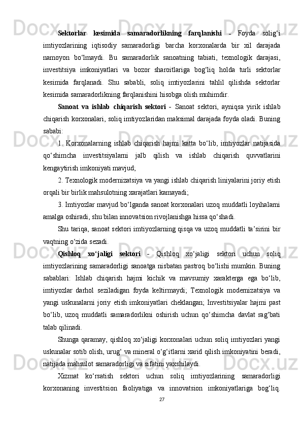 Sektorlar   kesimida   samaradorlikning   farqlanishi   -   Foyda   solig‘i
imtiyozlarining   iqtisodiy   samaradorligi   barcha   korxonalarda   bir   xil   darajada
namoyon   bo‘lmaydi.   Bu   samaradorlik   sanoatning   tabiati,   texnologik   darajasi,
investitsiya   imkoniyatlari   va   bozor   sharoitlariga   bog‘liq   holda   turli   sektorlar
kesimida   farqlanadi.   Shu   sababli,   soliq   imtiyozlarini   tahlil   qilishda   sektorlar
kesimida samaradorlikning farqlanishini hisobga olish muhimdir.
Sanoat   va   ishlab   chiqarish   sektori   -   Sanoat   sektori,   ayniqsa   yirik   ishlab
chiqarish korxonalari, soliq imtiyozlaridan maksimal darajada foyda oladi. Buning
sababi:
1.   Korxonalarning   ishlab   chiqarish   hajmi   katta   bo‘lib,   imtiyozlar   natijasida
qo‘shimcha   investitsiyalarni   jalb   qilish   va   ishlab   chiqarish   quvvatlarini
kengaytirish imkoniyati mavjud;
2. Texnologik modernizatsiya va yangi ishlab chiqarish liniyalarini joriy etish
orqali bir birlik mahsulotning xarajatlari kamayadi;
3. Imtiyozlar mavjud bo‘lganda sanoat korxonalari uzoq muddatli loyihalarni
amalga oshiradi, shu bilan innovatsion rivojlanishga hissa qo‘shadi.
Shu tariqa, sanoat  sektori imtiyozlarning qisqa va uzoq muddatli ta’sirini bir
vaqtning o‘zida sezadi.
Qishloq   xo‘jaligi   sektori   -   Qishloq   xo‘jaligi   sektori   uchun   soliq
imtiyozlarining samaradorligi sanoatga nisbatan pastroq bo‘lishi mumkin. Buning
sabablari:   Ishlab   chiqarish   hajmi   kichik   va   mavsumiy   xarakterga   ega   bo‘lib,
imtiyozlar   darhol   seziladigan   foyda   keltirmaydi;   Texnologik   modernizatsiya   va
yangi   uskunalarni   joriy   etish   imkoniyatlari   cheklangan;   Investitsiyalar   hajmi   past
bo‘lib,   uzoq   muddatli   samaradorlikni   oshirish   uchun   qo‘shimcha   davlat   rag‘bati
talab qilinadi.
Shunga qaramay, qishloq xo‘jaligi korxonalari uchun soliq imtiyozlari yangi
uskunalar sotib olish, urug‘ va mineral o‘g‘itlarni xarid qilish imkoniyatini beradi,
natijada mahsulot samaradorligi va sifatini yaxshilaydi.
Xizmat   ko‘rsatish   sektori   uchun   soliq   imtiyozlarining   samaradorligi
korxonaning   investitsion   faoliyatiga   va   innovatsion   imkoniyatlariga   bog‘liq.
27 