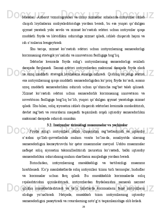 Masalan:   Axborot   texnologiyalari   va   ilmiy   xizmatlar   sohalarida   imtiyozlar   ishlab
chiqish   loyihalarini   moliyalashtirishga   yordam   beradi,   bu   esa   yuqori   qo‘shilgan
qiymat   yaratadi   yoki   savdo   va   xizmat   ko‘rsatish   sektori   uchun   imtiyozlar   qisqa
muddatli   foyda   va   likvidlikni   oshirishga   xizmat   qiladi,   ishlab   chiqarish   hajmi   va
ish o‘rinlarini kengaytiradi.
Shu   tariqa,   xizmat   ko‘rsatish   sektori   uchun   imtiyozlarning   samaradorligi
korxonaning strategik yo‘nalishi va innovatsion faolligiga bog‘liq.
Sektorlar   kesimida   foyda   solig‘i   imtiyozlarining   samaradorligi   sezilarli
darajada   farqlanadi.   Sanoat   sektori   imtiyozlardan   maksimal   darajada   foyda   oladi
va   uzoq   muddatli   strategik   loyihalarni   amalga   oshiradi.   Qishloq   xo‘jaligi   sektori
esa imtiyozlarning qisqa muddatli samaradorligidan ko‘proq foyda ko‘radi, ammo
uzoq   muddatli   samaradorlikni   oshirish   uchun   qo‘shimcha   rag‘bat   talab   qilinadi.
Xizmat   ko‘rsatish   sektori   uchun   samaradorlik   korxonaning   innovatsion   va
investitsion   faolligiga   bog‘liq   bo‘lib,   yuqori   qo‘shilgan   qiymat   yaratishga   xizmat
qiladi. Shu bilan, soliq siyosatini ishlab chiqarish sektorlari kesimida moslashtirish,
davlat   rag‘bati   va   resurslarni   maqsadli   taqsimlash   orqali   iqtisodiy   samaradorlikni
maksimal darajada oshirish mumkin.
3.2. Imtiyozlar tizimidagi muammolar va yechimlar
Foyda   solig‘i   imtiyozlari   ishlab   chiqarishni   rag‘batlantirish   va   iqtisodiy
o‘sishni   qo‘llab-quvvatlashda   muhim   vosita   bo‘lsa-da,   amaliyotda   ularning
samaradorligini   kamaytiruvchi   bir   qator   muammolar   mavjud.   Ushbu   muammolar
nafaqat   soliq   siyosatini   takomillashtirish   zaruratini   ko‘rsatadi,   balki   iqtisodiy
samaradorlikni oshirishning muhim shartlarini aniqlashga yordam beradi.
Birinchidan,   imtiyozlarning   murakkabligi   va   tartibsizligi   muammo
hisoblanadi. Ko‘p mamlakatlarda soliq imtiyozlari tizimi turli tarmoqlar, hududlar
va   korxonalar   uchun   farq   qiladi.   Bu   murakkablik   korxonalarda   soliq
rejalashtirishni   qiyinlashtiradi,   imtiyozlardan   foydalanishni   samarali   nazorat
qilishni   murakkablashtiradi   va   ba’zi   holatlarda   korxonalarni   faqat   imtiyozlarni
olishga   yo‘naltiradi.   Natijada,   murakkab   tizim   imtiyozlarning   iqtisodiy
samaradorligini pasaytiradi va resurslarning noto‘g‘ri taqsimlanishiga olib keladi.
28 