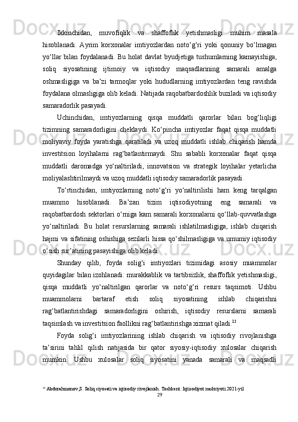 Ikkinchidan,   muvofiqlik   va   shaffoflik   yetishmasligi   muhim   masala
hisoblanadi.   Ayrim   korxonalar   imtiyozlardan   noto‘g‘ri   yoki   qonuniy   bo‘lmagan
yo‘llar   bilan  foydalanadi.  Bu  holat  davlat  byudjetiga   tushumlarning  kamayishiga,
soliq   siyosatining   ijtimoiy   va   iqtisodiy   maqsadlarining   samarali   amalga
oshmasligiga   va   ba’zi   tarmoqlar   yoki   hududlarning   imtiyozlardan   teng   ravishda
foydalana olmasligiga olib keladi. Natijada raqobatbardoshlik buziladi va iqtisodiy
samaradorlik pasayadi.
Uchinchidan,   imtiyozlarning   qisqa   muddatli   qarorlar   bilan   bog‘liqligi
tizimning   samaradorligini   cheklaydi.   Ko‘pincha   imtiyozlar   faqat   qisqa   muddatli
moliyaviy   foyda   yaratishga   qaratiladi   va   uzoq   muddatli   ishlab   chiqarish   hamda
investitsion   loyihalarni   rag‘batlantirmaydi.   Shu   sababli   korxonalar   faqat   qisqa
muddatli   daromadga   yo‘naltiriladi,   innovatsion   va   strategik   loyihalar   yetarlicha
moliyalashtirilmaydi va uzoq muddatli iqtisodiy samaradorlik pasayadi.
To‘rtinchidan,   imtiyozlarning   noto‘g‘ri   yo‘naltirilishi   ham   keng   tarqalgan
muammo   hisoblanadi.   Ba’zan   tizim   iqtisodiyotning   eng   samarali   va
raqobatbardosh sektorlari o‘rniga kam samarali korxonalarni qo‘llab-quvvatlashga
yo‘naltiriladi.   Bu   holat   resurslarning   samarali   ishlatilmasligiga,   ishlab   chiqarish
hajmi va sifatining oshishiga sezilarli hissa qo‘shilmasligiga va umumiy iqtisodiy
o‘sish sur’atining pasayishiga olib keladi.
Shunday   qilib,   foyda   solig‘i   imtiyozlari   tizimidagi   asosiy   muammolar
quyidagilar  bilan izohlanadi:  murakkablik va tartibsizlik, shaffoflik yetishmasligi,
qisqa   muddatli   yo‘naltirilgan   qarorlar   va   noto‘g‘ri   resurs   taqsimoti.   Ushbu
muammolarni   bartaraf   etish   soliq   siyosatining   ishlab   chiqarishni
rag‘batlantirishdagi   samaradorligini   oshirish,   iqtisodiy   resurslarni   samarali
taqsimlash va investitsion faollikni rag‘batlantirishga xizmat qiladi. 12
Foyda   solig‘i   imtiyozlarining   ishlab   chiqarish   va   iqtisodiy   rivojlanishga
ta’sirini   tahlil   qilish   natijasida   bir   qator   siyosiy-iqtisodiy   xulosalar   chiqarish
mumkin.   Ushbu   xulosalar   soliq   siyosatini   yanada   samarali   va   maqsadli
12
 Abdurahmonov,S. Soliq siyosati va iqtisodiy rivojlanish. Toshkent: Iqtisodiyot nashriyoti.2021-yil
29 