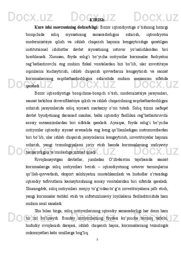 KIRISh
Kurs   ishi   mavzusining   dolzarbligi:   Bozor   iqtisodiyotiga   o‘tishning   hozirgi
bosqichida   soliq   siyosatining   samaradorligini   oshirish,   iqtisodiyotni
modernizatsiya   qilish   va   ishlab   chiqarish   hajmini   kengaytirishga   qaratilgan
institutsional   islohotlar   davlat   siyosatining   ustuvor   yo‘nalishlaridan   biri
hisoblanadi.   Xususan,   foyda   solig‘i   bo‘yicha   imtiyozlar   korxonalar   faoliyatini
rag‘batlantiruvchi   eng   muhim   fiskal   vositalardan   biri   bo‘lib,   ular   investitsiya
oqimlarini   kuchaytirish,   ishlab   chiqarish   quvvatlarini   kengaytirish   va   sanoat
korxonalarining   raqobatbardoshligini   oshirishda   muhim   mexanizm   sifatida
qaraladi.
Bozor   iqtisodiyotiga   bosqichma-bosqich   o‘tish,   modernizatsiya   jarayonlari,
sanoat tarkibini diversifikatsiya qilish va ishlab chiqarishning raqobatbardoshligini
oshirish   jarayonlarida   soliq   siyosati   markaziy   o‘rin   tutadi.   Soliq   tizimi   nafaqat
davlat   byudjetining   daromad   manbai,   balki   iqtisodiy   faollikni   rag‘batlantiruvchi
asosiy   mexanizmlardan   biri   sifatida   qaraladi.   Ayniqsa,   foyda   solig‘i   bo‘yicha
imtiyozlar   iqtisodiy   siyosat   arsenalida   eng   keng   qo‘llaniladigan   instrumentlardan
biri  bo‘lib, ular  ishlab  chiqarish jarayonlarini  kengaytirish,  investitsiyalar  hajmini
oshirish,   yangi   texnologiyalarni   joriy   etish   hamda   korxonalarning   moliyaviy
barqarorligini ta’minlashga xizmat qiladi.
Rivojlanayotgan   davlatlar,   jumladan   O‘zbekiston   tajribasida   sanoat
korxonalariga   soliq   imtiyozlari   berish   –   iqtisodiyotning   ustuvor   tarmoqlarini
qo‘llab-quvvatlash,   eksport   salohiyatini   mustahkamlash   va   hududlar   o‘rtasidagi
iqtisodiy   tafovutlarni   kamaytirishning   asosiy   vositalaridan   biri   sifatida   qaraladi.
Shuningdek, soliq imtiyozlari  xorijiy to‘g‘ridan-to‘g‘ri  investitsiyalarni  jalb etish,
yangi   korxonalar   tashkil   etish   va   infratuzilmaviy   loyihalarni   faollashtirishda   ham
muhim omil sanaladi.
Shu   bilan   birga,   soliq   imtiyozlarining   iqtisodiy   samaradorligi   har   doim   ham
bir   xil   bo‘lmaydi.   Bunday   imtiyozlarning   foydasi   ko‘pincha   tarmoq   tarkibi,
hududiy   rivojlanish   darajasi,   ishlab   chiqarish   hajmi,   korxonalarning   texnologik
imkoniyatlari kabi omillarga bog‘liq. 
3 