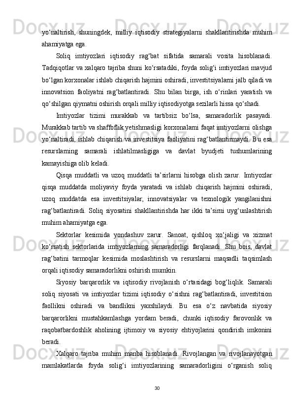 yo‘naltirish,   shuningdek,   milliy   iqtisodiy   strategiyalarni   shakllantirishda   muhim
ahamiyatga ega.
Soliq   imtiyozlari   iqtisodiy   rag‘bat   sifatida   samarali   vosita   hisoblanadi.
Tadqiqotlar va xalqaro tajriba shuni ko‘rsatadiki, foyda solig‘i imtiyozlari mavjud
bo‘lgan korxonalar ishlab chiqarish hajmini oshiradi, investitsiyalarni jalb qiladi va
innovatsion   faoliyatni   rag‘batlantiradi.   Shu   bilan   birga,   ish   o‘rinlari   yaratish   va
qo‘shilgan qiymatni oshirish orqali milliy iqtisodiyotga sezilarli hissa qo‘shadi.
Imtiyozlar   tizimi   murakkab   va   tartibsiz   bo‘lsa,   samaradorlik   pasayadi.
Murakkab tartib va shaffoflik yetishmasligi korxonalarni faqat imtiyozlarni olishga
yo‘naltiradi, ishlab chiqarish va investitsiya faoliyatini rag‘batlantirmaydi. Bu esa
resurslarning   samarali   ishlatilmasligiga   va   davlat   byudjeti   tushumlarining
kamayishiga olib keladi.
Qisqa   muddatli   va   uzoq   muddatli   ta’sirlarni   hisobga   olish   zarur.   Imtiyozlar
qisqa   muddatda   moliyaviy   foyda   yaratadi   va   ishlab   chiqarish   hajmini   oshiradi,
uzoq   muddatda   esa   investitsiyalar,   innovatsiyalar   va   texnologik   yangilanishni
rag‘batlantiradi.   Soliq   siyosatini   shakllantirishda   har   ikki   ta’sirni   uyg‘unlashtirish
muhim ahamiyatga ega.
Sektorlar   kesimida   yondashuv   zarur.   Sanoat,   qishloq   xo‘jaligi   va   xizmat
ko‘rsatish   sektorlarida   imtiyozlarning   samaradorligi   farqlanadi.   Shu   bois,   davlat
rag‘batini   tarmoqlar   kesimida   moslashtirish   va   resurslarni   maqsadli   taqsimlash
orqali iqtisodiy samaradorlikni oshirish mumkin.
Siyosiy   barqarorlik   va   iqtisodiy   rivojlanish   o‘rtasidagi   bog‘liqlik.   Samarali
soliq   siyosati   va   imtiyozlar   tizimi   iqtisodiy   o‘sishni   rag‘batlantiradi,   investitsion
faollikni   oshiradi   va   bandlikni   yaxshilaydi.   Bu   esa   o‘z   navbatida   siyosiy
barqarorlikni   mustahkamlashga   yordam   beradi,   chunki   iqtisodiy   farovonlik   va
raqobatbardoshlik   aholining   ijtimoiy   va   siyosiy   ehtiyojlarini   qondirish   imkonini
beradi.
Xalqaro   tajriba   muhim   manba   hisoblanadi.   Rivojlangan   va   rivojlanayotgan
mamlakatlarda   foyda   solig‘i   imtiyozlarining   samaradorligini   o‘rganish   soliq
30 