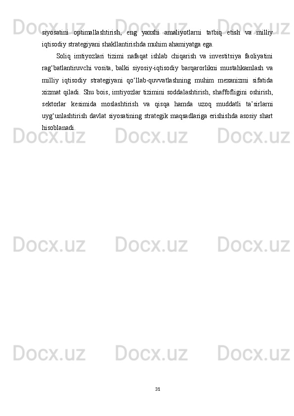 siyosatini   optimallashtirish,   eng   yaxshi   amaliyotlarni   tatbiq   etish   va   milliy
iqtisodiy strategiyani shakllantirishda muhim ahamiyatga ega.
Soliq   imtiyozlari   tizimi   nafaqat   ishlab   chiqarish   va   investitsiya   faoliyatini
rag‘batlantiruvchi   vosita,   balki   siyosiy-iqtisodiy   barqarorlikni   mustahkamlash   va
milliy   iqtisodiy   strategiyani   qo‘llab-quvvatlashning   muhim   mexanizmi   sifatida
xizmat   qiladi.  Shu  bois,  imtiyozlar   tizimini  soddalashtirish,  shaffofligini  oshirish,
sektorlar   kesimida   moslashtirish   va   qisqa   hamda   uzoq   muddatli   ta’sirlarni
uyg‘unlashtirish davlat siyosatining strategik maqsadlariga erishishda asosiy shart
hisoblanadi.
31 