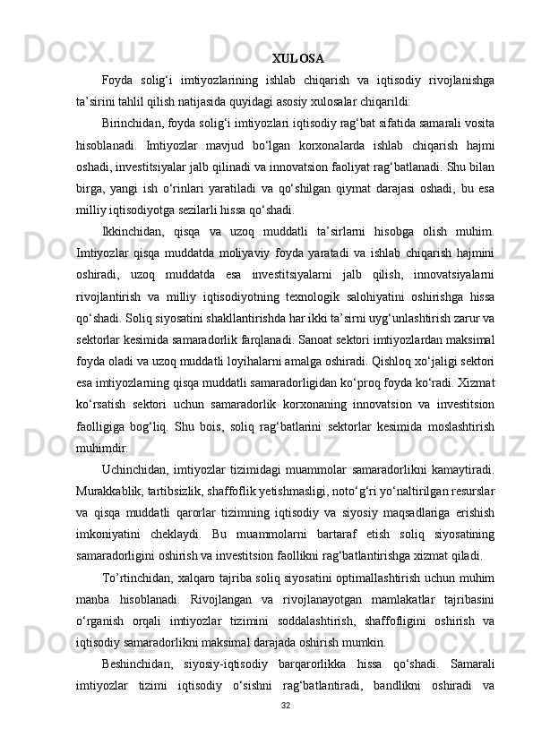 XULOSA
Foyda   solig‘i   imtiyozlarining   ishlab   chiqarish   va   iqtisodiy   rivojlanishga
ta’sirini tahlil qilish natijasida quyidagi asosiy xulosalar chiqarildi:
Birinchidan, foyda solig‘i imtiyozlari iqtisodiy rag‘bat sifatida samarali vosita
hisoblanadi.   Imtiyozlar   mavjud   bo‘lgan   korxonalarda   ishlab   chiqarish   hajmi
oshadi, investitsiyalar jalb qilinadi va innovatsion faoliyat rag‘batlanadi. Shu bilan
birga,   yangi   ish   o‘rinlari   yaratiladi   va   qo‘shilgan   qiymat   darajasi   oshadi,   bu   esa
milliy iqtisodiyotga sezilarli hissa qo‘shadi.
Ikkinchidan,   qisqa   va   uzoq   muddatli   ta’sirlarni   hisobga   olish   muhim.
Imtiyozlar   qisqa   muddatda   moliyaviy   foyda   yaratadi   va   ishlab   chiqarish   hajmini
oshiradi,   uzoq   muddatda   esa   investitsiyalarni   jalb   qilish,   innovatsiyalarni
rivojlantirish   va   milliy   iqtisodiyotning   texnologik   salohiyatini   oshirishga   hissa
qo‘shadi. Soliq siyosatini shakllantirishda har ikki ta’sirni uyg‘unlashtirish zarur va
sektorlar kesimida samaradorlik farqlanadi.  Sanoat sektori imtiyozlardan maksimal
foyda oladi va uzoq muddatli loyihalarni amalga oshiradi. Qishloq xo‘jaligi sektori
esa imtiyozlarning qisqa muddatli samaradorligidan ko‘proq foyda ko‘radi. Xizmat
ko‘rsatish   sektori   uchun   samaradorlik   korxonaning   innovatsion   va   investitsion
faolligiga   bog‘liq.   Shu   bois,   soliq   rag‘batlarini   sektorlar   kesimida   moslashtirish
muhimdir.
Uchinchidan,   imtiyozlar   tizimidagi   muammolar   samaradorlikni   kamaytiradi.
Murakkablik, tartibsizlik, shaffoflik yetishmasligi, noto‘g‘ri yo‘naltirilgan resurslar
va   qisqa   muddatli   qarorlar   tizimning   iqtisodiy   va   siyosiy   maqsadlariga   erishish
imkoniyatini   cheklaydi.   Bu   muammolarni   bartaraf   etish   soliq   siyosatining
samaradorligini oshirish va investitsion faollikni rag‘batlantirishga xizmat qiladi.
To’rtinchidan, xalqaro tajriba soliq siyosatini  optimallashtirish uchun muhim
manba   hisoblanadi.   Rivojlangan   va   rivojlanayotgan   mamlakatlar   tajribasini
o‘rganish   orqali   imtiyozlar   tizimini   soddalashtirish,   shaffofligini   oshirish   va
iqtisodiy samaradorlikni maksimal darajada oshirish mumkin.
Beshinchidan,   siyosiy-iqtisodiy   barqarorlikka   hissa   qo‘shadi.   Samarali
imtiyozlar   tizimi   iqtisodiy   o‘sishni   rag‘batlantiradi,   bandlikni   oshiradi   va
32 