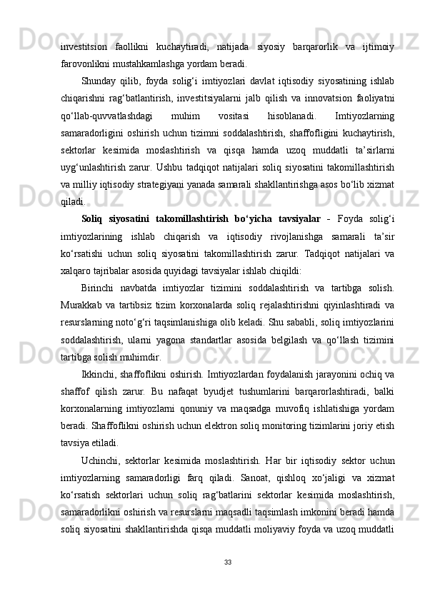 investitsion   faollikni   kuchaytiradi,   natijada   siyosiy   barqarorlik   va   ijtimoiy
farovonlikni mustahkamlashga yordam beradi.
Shunday   qilib,   foyda   solig‘i   imtiyozlari   davlat   iqtisodiy   siyosatining   ishlab
chiqarishni   rag‘batlantirish,   investitsiyalarni   jalb   qilish   va   innovatsion   faoliyatni
qo‘llab-quvvatlashdagi   muhim   vositasi   hisoblanadi.   Imtiyozlarning
samaradorligini   oshirish   uchun   tizimni   soddalashtirish,   shaffofligini   kuchaytirish,
sektorlar   kesimida   moslashtirish   va   qisqa   hamda   uzoq   muddatli   ta’sirlarni
uyg‘unlashtirish   zarur.   Ushbu   tadqiqot   natijalari   soliq   siyosatini   takomillashtirish
va milliy iqtisodiy strategiyani yanada samarali shakllantirishga asos bo‘lib xizmat
qiladi.
Soliq   siyosatini   takomillashtirish   bo‘yicha   tavsiyalar   -   Foyda   solig‘i
imtiyozlarining   ishlab   chiqarish   va   iqtisodiy   rivojlanishga   samarali   ta’sir
ko‘rsatishi   uchun   soliq   siyosatini   takomillashtirish   zarur.   Tadqiqot   natijalari   va
xalqaro tajribalar asosida quyidagi tavsiyalar ishlab chiqildi:
Birinchi   navbatda   imtiyozlar   tizimini   soddalashtirish   va   tartibga   solish.
Murakkab   va   tartibsiz   tizim   korxonalarda   soliq   rejalashtirishni   qiyinlashtiradi   va
resurslarning noto‘g‘ri taqsimlanishiga olib keladi. Shu sababli, soliq imtiyozlarini
soddalashtirish,   ularni   yagona   standartlar   asosida   belgilash   va   qo‘llash   tizimini
tartibga solish muhimdir.
Ikkinchi, shaffoflikni oshirish.   Imtiyozlardan foydalanish jarayonini ochiq va
shaffof   qilish   zarur.   Bu   nafaqat   byudjet   tushumlarini   barqarorlashtiradi,   balki
korxonalarning   imtiyozlarni   qonuniy   va   maqsadga   muvofiq   ishlatishiga   yordam
beradi. Shaffoflikni oshirish uchun elektron soliq monitoring tizimlarini joriy etish
tavsiya etiladi.
Uchinchi,   sektorlar   kesimida   moslashtirish.   Har   bir   iqtisodiy   sektor   uchun
imtiyozlarning   samaradorligi   farq   qiladi.   Sanoat,   qishloq   xo‘jaligi   va   xizmat
ko‘rsatish   sektorlari   uchun   soliq   rag‘batlarini   sektorlar   kesimida   moslashtirish,
samaradorlikni oshirish va resurslarni maqsadli taqsimlash imkonini beradi hamda
soliq siyosatini shakllantirishda qisqa muddatli moliyaviy foyda va uzoq muddatli
33 
