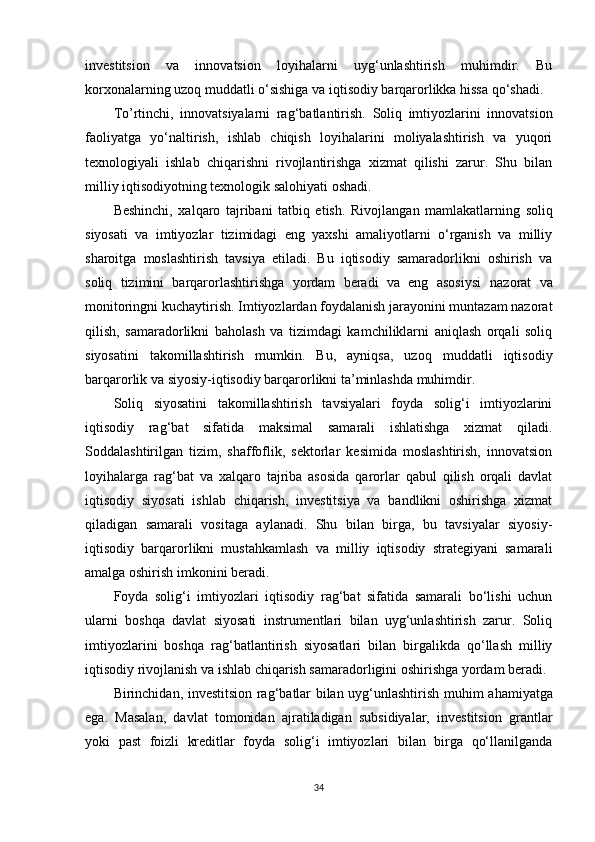 investitsion   va   innovatsion   loyihalarni   uyg‘unlashtirish   muhimdir.   Bu
korxonalarning uzoq muddatli o‘sishiga va iqtisodiy barqarorlikka hissa qo‘shadi.
To’rtinchi,   innovatsiyalarni   rag‘batlantirish.   Soliq   imtiyozlarini   innovatsion
faoliyatga   yo‘naltirish,   ishlab   chiqish   loyihalarini   moliyalashtirish   va   yuqori
texnologiyali   ishlab   chiqarishni   rivojlantirishga   xizmat   qilishi   zarur.   Shu   bilan
milliy iqtisodiyotning texnologik salohiyati oshadi.
Beshinchi,   xalqaro   tajribani   tatbiq   etish.   Rivojlangan   mamlakatlarning   soliq
siyosati   va   imtiyozlar   tizimidagi   eng   yaxshi   amaliyotlarni   o‘rganish   va   milliy
sharoitga   moslashtirish   tavsiya   etiladi.   Bu   iqtisodiy   samaradorlikni   oshirish   va
soliq   tizimini   barqarorlashtirishga   yordam   beradi   va   eng   asosiysi   nazorat   va
monitoringni kuchaytirish.  Imtiyozlardan foydalanish jarayonini muntazam nazorat
qilish,   samaradorlikni   baholash   va   tizimdagi   kamchiliklarni   aniqlash   orqali   soliq
siyosatini   takomillashtirish   mumkin.   Bu,   ayniqsa,   uzoq   muddatli   iqtisodiy
barqarorlik va siyosiy-iqtisodiy barqarorlikni ta’minlashda muhimdir.
Soliq   siyosatini   takomillashtirish   tavsiyalari   foyda   solig‘i   imtiyozlarini
iqtisodiy   rag‘bat   sifatida   maksimal   samarali   ishlatishga   xizmat   qiladi.
Soddalashtirilgan   tizim,   shaffoflik,   sektorlar   kesimida   moslashtirish,   innovatsion
loyihalarga   rag‘bat   va   xalqaro   tajriba   asosida   qarorlar   qabul   qilish   orqali   davlat
iqtisodiy   siyosati   ishlab   chiqarish,   investitsiya   va   bandlikni   oshirishga   xizmat
qiladigan   samarali   vositaga   aylanadi.   Shu   bilan   birga,   bu   tavsiyalar   siyosiy-
iqtisodiy   barqarorlikni   mustahkamlash   va   milliy   iqtisodiy   strategiyani   samarali
amalga oshirish imkonini beradi.
Foyda   solig‘i   imtiyozlari   iqtisodiy   rag‘bat   sifatida   samarali   bo‘lishi   uchun
ularni   boshqa   davlat   siyosati   instrumentlari   bilan   uyg‘unlashtirish   zarur.   Soliq
imtiyozlarini   boshqa   rag‘batlantirish   siyosatlari   bilan   birgalikda   qo‘llash   milliy
iqtisodiy rivojlanish va ishlab chiqarish samaradorligini oshirishga yordam beradi.
Birinchidan,   investitsion rag‘batlar bilan uyg‘unlashtirish   muhim ahamiyatga
ega.   Masalan,   davlat   tomonidan   ajratiladigan   subsidiyalar,   investitsion   grantlar
yoki   past   foizli   kreditlar   foyda   solig‘i   imtiyozlari   bilan   birga   qo‘llanilganda
34 