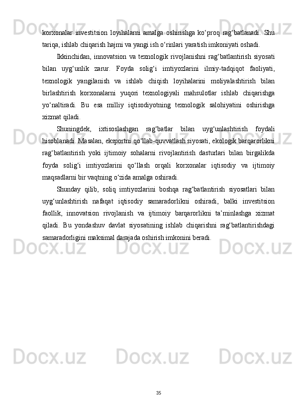 korxonalar   investitsion   loyihalarni   amalga   oshirishga   ko‘proq   rag‘batlanadi.   Shu
tariqa, ishlab chiqarish hajmi va yangi ish o‘rinlari yaratish imkoniyati oshadi.
Ikkinchidan,   innovatsion   va   texnologik   rivojlanishni   rag‘batlantirish   siyosati
bilan   uyg‘unlik   zarur.   Foyda   solig‘i   imtiyozlarini   ilmiy-tadqiqot   faoliyati,
texnologik   yangilanish   va   ishlab   chiqish   loyihalarini   moliyalashtirish   bilan
birlashtirish   korxonalarni   yuqori   texnologiyali   mahsulotlar   ishlab   chiqarishga
yo‘naltiradi.   Bu   esa   milliy   iqtisodiyotning   texnologik   salohiyatini   oshirishga
xizmat qiladi.
Shuningdek,   ixtisoslashgan   rag‘batlar   bilan   uyg‘unlashtirish   foydali
hisoblanadi. Masalan, eksportni qo‘llab-quvvatlash siyosati, ekologik barqarorlikni
rag‘batlantirish   yoki   ijtimoiy   sohalarni   rivojlantirish   dasturlari   bilan   birgalikda
foyda   solig‘i   imtiyozlarini   qo‘llash   orqali   korxonalar   iqtisodiy   va   ijtimoiy
maqsadlarni bir vaqtning o‘zida amalga oshiradi.
Shunday   qilib,   soliq   imtiyozlarini   boshqa   rag‘batlantirish   siyosatlari   bilan
uyg‘unlashtirish   nafaqat   iqtisodiy   samaradorlikni   oshiradi,   balki   investitsion
faollik,   innovatsion   rivojlanish   va   ijtimoiy   barqarorlikni   ta’minlashga   xizmat
qiladi.   Bu   yondashuv   davlat   siyosatining   ishlab   chiqarishni   rag‘batlantirishdagi
samaradorligini maksimal darajada oshirish imkonini beradi.
35 