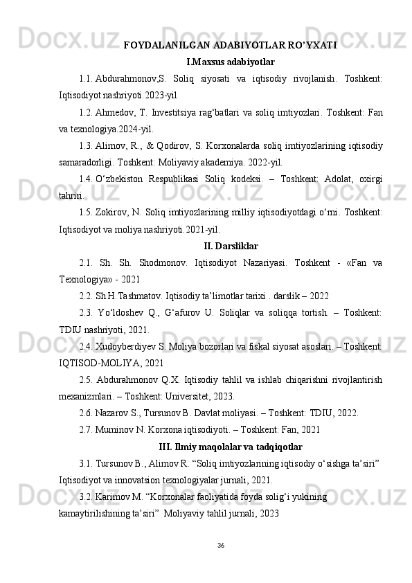 FOYDALANILGAN ADABIYOTLAR RO’YXATI
I.Maxsus adabiyotlar
1.1.  Abdurahmonov,S.   Soliq   siyosati   va   iqtisodiy   rivojlanish .   Toshkent:
Iqtisodiyot nashriyoti.2023-yil
1.2.  Ahmedov, T.   Investitsiya  rag‘batlari va soliq imtiyozlari . Toshkent:  Fan
va texnologiya.2024-yil.
1.3.  Alimov,  R.,   &   Qodirov,   S.   Korxonalarda   soliq   imtiyozlarining   iqtisodiy
samaradorligi . Toshkent: Moliyaviy akademiya. 2022-yil.
1.4.  O‘zbekiston   Respublikasi   Soliq   kodeksi.   –   Toshkent:   Adolat,   oxirgi
tahriri.
1.5.  Zokirov, N.   Soliq imtiyozlarining milliy iqtisodiyotdagi o‘rni . Toshkent:
Iqtisodiyot va moliya nashriyoti.2021-yil.
II. Darsliklar
2.1.   Sh.   Sh.   Shodmonov.   Iqtisodiyot   Nazariyasi.   Toshkent   -   «Fan   va
Texnologiya» - 2021
2.2. Sh.H.Tashmatov. Iqtisodiy ta’limotlar tarixi . darslik – 2022
2.3.   Yo‘ldoshev   Q.,   G‘afurov   U.   Soliqlar   va   soliqqa   tortish.   –   Toshkent:
TDIU nashriyoti, 2021.
2.4. Xudoyberdiyev S. Moliya bozorlari va fiskal siyosat asoslari. – Toshkent:
IQTISOD-MOLIYA, 2021
2.5.   Abdurahmonov   Q.X.   Iqtisodiy   tahlil   va   ishlab   chiqarishni   rivojlantirish
mexanizmlari. – Toshkent: Universitet, 2023.
2.6. Nazarov S., Tursunov B. Davlat moliyasi. – Toshkent: TDIU, 2022.
2.7. Muminov N. Korxona iqtisodiyoti. – Toshkent: Fan, 2021
III. Ilmiy maqolalar va tadqiqotlar
3.1. Tursunov B., Alimov R. “Soliq imtiyozlarining iqtisodiy o‘sishga ta’siri” 
Iqtisodiyot va innovatsion texnologiyalar jurnali, 2021.
3.2. Karimov M. “Korxonalar faoliyatida foyda solig‘i yukining 
kamaytirilishining ta’siri”  Moliyaviy tahlil jurnali, 2023
36 