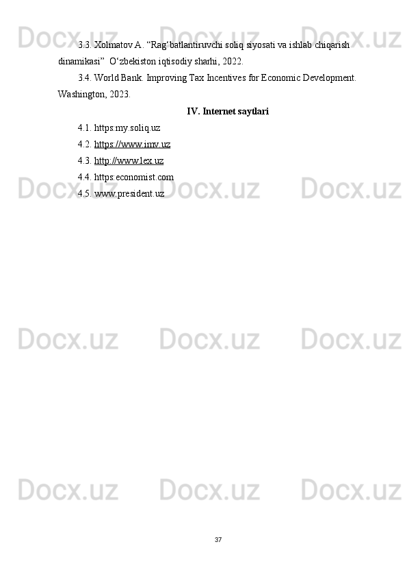 3.3. Xolmatov A. “Rag‘batlantiruvchi soliq siyosati va ishlab chiqarish 
dinamikasi”  O‘zbekiston iqtisodiy sharhi, 2022.
3.4. World Bank. Improving Tax Incentives for Economic Development. 
Washington, 2023.
IV. Internet saytlari
4.1. https:my.soliq.uz
4.2.  https://www.imv.uz
4.3.  http://www.lex.uz
4.4. https:economist.com
4.5. www.president.uz
37 