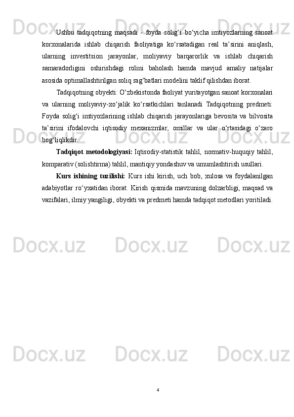 Ushbu   tadqiqotning   maqsadi   -   foyda   solig‘i   bo‘yicha   imtiyozlarning   sanoat
korxonalarida   ishlab   chiqarish   faoliyatiga   ko‘rsatadigan   real   ta’sirini   aniqlash,
ularning   investitsion   jarayonlar,   moliyaviy   barqarorlik   va   ishlab   chiqarish
samaradorligini   oshirishdagi   rolini   baholash   hamda   mavjud   amaliy   natijalar
asosida optimallashtirilgan soliq rag‘batlari modelini taklif qilishdan iborat.
Tadqiqotning obyekti: O‘zbekistonda faoliyat yuritayotgan sanoat korxonalari
va   ularning   moliyaviy-xo‘jalik   ko‘rsatkichlari   tanlanadi   Tadqiqotning   predmeti:
Foyda   solig‘i   imtiyozlarining   ishlab   chiqarish   jarayonlariga   bevosita   va   bilvosita
ta’sirini   ifodalovchi   iqtisodiy   mexanizmlar,   omillar   va   ular   o‘rtasidagi   o‘zaro
bog‘liqlikdir. 
Tadqiqot   metodologiyasi:   Iqtisodiy-statistik   tahlil,   normativ-huquqiy   tahlil,
komparativ (solishtirma) tahlil, mantiqiy yondashuv va umumlashtirish usullari.
Kurs   ishining   tuzilishi:   Kurs   ishi   kirish,   uch   bob,   xulosa   va   foydalanilgan
adabiyotlar   ro‘yxatidan   iborat.   Kirish   qismida   mavzuning   dolzarbligi,   maqsad   va
vazifalari, ilmiy yangiligi, obyekti va predmeti hamda tadqiqot metodlari yoritiladi.
4 
