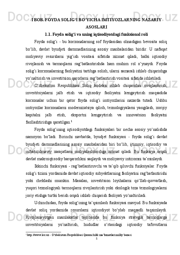 I BOB.  FOYDA SOLIG‘I BO‘YICHA IMTIYOZLARNING NAZARIY
ASOSLARI
1.1.  Foyda solig‘i va uning iqtisodiyotdagi funksional roli
Foyda   solig‘i   -   bu   korxonalarning   sof   foydasidan   olinadigan   bevosita   soliq
bo‘lib,   davlat   byudjeti   daromadlarining   asosiy   manbalaridan   biridir.   U   nafaqat
moliyaviy   resurslarni   yig‘ish   vositasi   sifatida   xizmat   qiladi,   balki   iqtisodiy
rivojlanish   va   tarmoqlarni   rag‘batlantirishda   ham   muhim   rol   o‘ynaydi.   Foyda
solig‘i korxonalarning faoliyatini tartibga solish, ularni samarali ishlab chiqarishga
yo‘naltirish va investitsion qarorlarni rag‘batlantirish vositasi sifatida ishlatiladi.
O‘zbekiston   Respublikasi   Soliq   kodeksi   ishlab   chiqarishni   rivojlantirish,
investitsiyalarni   jalb   etish   va   iqtisodiy   faoliyatni   kengaytirish   maqsadida
korxonalar   uchun   bir   qator   foyda   solig‘i   imtiyozlarini   nazarda   tutadi.   Ushbu
imtiyozlar   korxonalarni   modernizatsiya   qilish,   texnologiyalarni   yangilash,   xorijiy
kapitalni   jalb   etish,   eksportni   kengaytirish   va   innovatsion   faoliyatni
faollashtirishga qaratilgan. 1
Foyda   solig‘ining   iqtisodiyotdagi   funksiyalari   bir   necha   asosiy   yo‘nalishda
namoyon   bo‘ladi.   Birinchi   navbatda,   byudjet   funksiyasi   -   foyda   solig‘i   davlat
byudjeti   daromadlarining   asosiy   manbalaridan   biri   bo‘lib,   ijtimoiy,   iqtisodiy   va
infratuzilmaviy   xarajatlarni   moliyalashtirishga   xizmat   qiladi.   Bu   funksiya   orqali
davlat makroiqtisodiy barqarorlikni saqlaydi va moliyaviy intizomni ta’minlaydi.
Ikkinchi funksiyasi -   rag‘batlantiruvchi va ta’qib qiluvchi funksiyalar . Foyda
solig‘i tizimi yordamida davlat iqtisodiy subyektlarning faoliyatini rag‘batlantirishi
yoki   cheklashi   mumkin.   Masalan,   investitsion   loyihalarni   qo‘llab-quvvatlash,
yuqori texnologiyali tarmoqlarni rivojlantirish yoki ekologik toza texnologiyalarni
joriy etishga turtki berish orqali ishlab chiqarish faoliyati yo‘naltiriladi.
Uchinchidan, foyda solig‘ining  ta’qsimlash funksiyasi  mavjud. Bu funksiyada
davlat   soliq   yordamida   resurslarni   iqtisodiyot   bo‘ylab   maqsadli   taqsimlaydi.
Rivojlanayotgan   mamlakatlar   tajribasida   bu   funksiya   strategik   tarmoqlarga
investitsiyalarni   yo‘naltirish,   hududlar   o‘rtasidagi   iqtisodiy   tafovutlarni
1
  http://www.lex.uz  - O‘zbekiston Respublikasi Qonunchilik ma’lumotlari milliy bazasi
5 