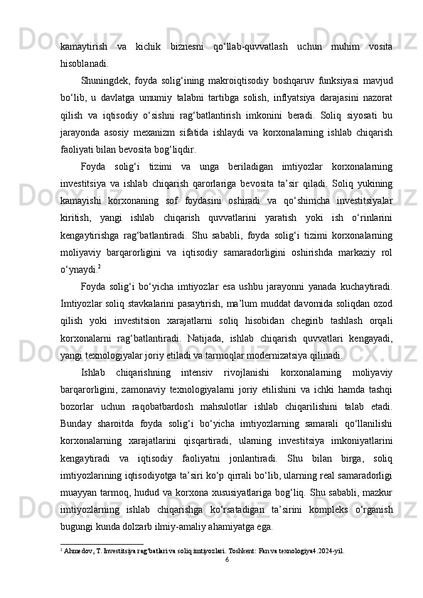 kamaytirish   va   kichik   biznesni   qo‘llab-quvvatlash   uchun   muhim   vosita
hisoblanadi.
Shuningdek,   foyda   solig‘ining   makroiqtisodiy   boshqaruv   funksiyasi   mavjud
bo‘lib,   u   davlatga   umumiy   talabni   tartibga   solish,   inflyatsiya   darajasini   nazorat
qilish   va   iqtisodiy   o‘sishni   rag‘batlantirish   imkonini   beradi.   Soliq   siyosati   bu
jarayonda   asosiy   mexanizm   sifatida   ishlaydi   va   korxonalarning   ishlab   chiqarish
faoliyati bilan bevosita bog‘liqdir.
Foyda   solig‘i   tizimi   va   unga   beriladigan   imtiyozlar   korxonalarning
investitsiya   va   ishlab   chiqarish   qarorlariga   bevosita   ta’sir   qiladi.   Soliq   yukining
kamayishi   korxonaning   sof   foydasini   oshiradi   va   qo‘shimcha   investitsiyalar
kiritish,   yangi   ishlab   chiqarish   quvvatlarini   yaratish   yoki   ish   o‘rinlarini
kengaytirishga   rag‘batlantiradi.   Shu   sababli,   foyda   solig‘i   tizimi   korxonalarning
moliyaviy   barqarorligini   va   iqtisodiy   samaradorligini   oshirishda   markaziy   rol
o‘ynaydi. 2
Foyda   solig‘i   bo‘yicha   imtiyozlar   esa   ushbu   jarayonni   yanada   kuchaytiradi.
Imtiyozlar soliq stavkalarini pasaytirish, ma’lum muddat davomida soliqdan ozod
qilish   yoki   investitsion   xarajatlarni   soliq   hisobidan   chegirib   tashlash   orqali
korxonalarni   rag‘batlantiradi.   Natijada,   ishlab   chiqarish   quvvatlari   kengayadi,
yangi texnologiyalar joriy etiladi va tarmoqlar modernizatsiya qilinadi. 
Ishlab   chiqarishning   intensiv   rivojlanishi   korxonalarning   moliyaviy
barqarorligini,   zamonaviy   texnologiyalarni   joriy   etilishini   va   ichki   hamda   tashqi
bozorlar   uchun   raqobatbardosh   mahsulotlar   ishlab   chiqarilishini   talab   etadi.
Bunday   sharoitda   foyda   solig‘i   bo‘yicha   imtiyozlarning   samarali   qo‘llanilishi
korxonalarning   xarajatlarini   qisqartiradi,   ularning   investitsiya   imkoniyatlarini
kengaytiradi   va   iqtisodiy   faoliyatni   jonlantiradi.   Shu   bilan   birga,   soliq
imtiyozlarining iqtisodiyotga ta’siri ko‘p qirrali bo‘lib, ularning real samaradorligi
muayyan tarmoq, hudud va korxona xususiyatlariga bog‘liq. Shu sababli, mazkur
imtiyozlarning   ishlab   chiqarishga   ko‘rsatadigan   ta’sirini   kompleks   o‘rganish
bugungi kunda dolzarb ilmiy-amaliy ahamiyatga ega.
2
 Ahmedov, T. Investitsiya rag‘batlari va soliq imtiyozlari. Toshkent: Fan va texnologiya4.2024-yil.
6 