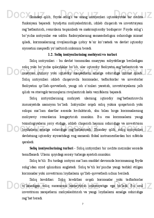 Shunday   qilib,   foyda   solig‘i   va   uning   imtiyozlari   iqtisodiyotda   bir   nechta
funksiyani   bajaradi:   byudjetni   moliyalashtirish,   ishlab   chiqarish   va   investitsiyani
rag‘batlantirish, resurslarni taqsimlash va makroiqtisodiy boshqaruv. Foyda solig‘i
bo‘yicha   imtiyozlar   esa   ushbu   funksiyalarning   samaradorligini   oshirishga   xizmat
qiladi,   korxonalarning   rivojlanishiga   ijobiy   ta’sir   ko‘rsatadi   va   davlat   iqtisodiy
siyosatini maqsadli yo‘naltirish imkonini beradi.  
1.2.  Soliq imtiyozlarining mohiyati va turlari
Soliq   imtiyozlari   -   bu   davlat   tomonidan   muayyan   subyektlarga   beriladigan
soliq   yuki   bo‘yicha   qulayliklar   bo‘lib,   ular   iqtisodiy   faoliyatni   rag‘batlantirish   va
muayyan   ijtimoiy   yoki   iqtisodiy   maqsadlarni   amalga   oshirishga   xizmat   qiladi.
Soliq   imtiyozlari   ishlab   chiqaruvchi   korxonalar,   tadbirkorlar   va   investorlar
faoliyatini   qo‘llab-quvvatlash,   yangi   ish   o‘rinlari   yaratish,   investitsiyalarni   jalb
qilish va strategik tarmoqlarni rivojlantirish kabi vazifalarni bajaradi.
Soliq   imtiyozlarining   mohiyati   ularning   iqtisodiy   rag‘batlantiruvchi
xususiyatida   namoyon   bo‘ladi.   Imtiyozlar   orqali   soliq   yukini   qisqartirish   yoki
soliqni   ma’lum   shartlar   asosida   kechiktirish,   shu   bilan   birga   korxonalarning
moliyaviy   resurslarini   kengaytirish   mumkin.   Bu   esa   korxonalarni   yangi
texnologiyalarni   joriy   etishga,   ishlab   chiqarish   hajmini   oshirishga   va   investitsion
loyihalarni   amalga   oshirishga   rag‘batlantiradi.   Shunday   qilib,   soliq   imtiyozlari
davlatning iqtisodiy siyosatidagi  eng samarali  fiskal  instrumentlardan biri sifatida
qaraladi.
Soliq imtiyozlarining turlari -  Soliq imtiyozlari bir nechta mezonlar asosida
tasniflanadi. Ularni quyidagi asosiy turlarga ajratish mumkin:
Soliq ta’tili:  Bu turdagi imtiyoz ma’lum muddat davomida korxonaning foyda
solig‘idan   ozod   qilinishini   anglatadi.   Soliq   ta’tili   ko‘pincha   yangi   tashkil   etilgan
korxonalar yoki investitsion loyihalarni qo‘llab-quvvatlash uchun beriladi.
Soliq   kreditlari:   Soliq   kreditlari   orqali   korxonalar   yoki   tadbirkorlar
to‘lanadigan   soliq   summasini   kamaytirish   imkoniyatiga   ega   bo‘ladi.   Bu   usul
investitsion   xarajatlarni   moliyalashtirish   va   yangi   loyihalarni   amalga   oshirishga
rag‘bat beradi.
7 