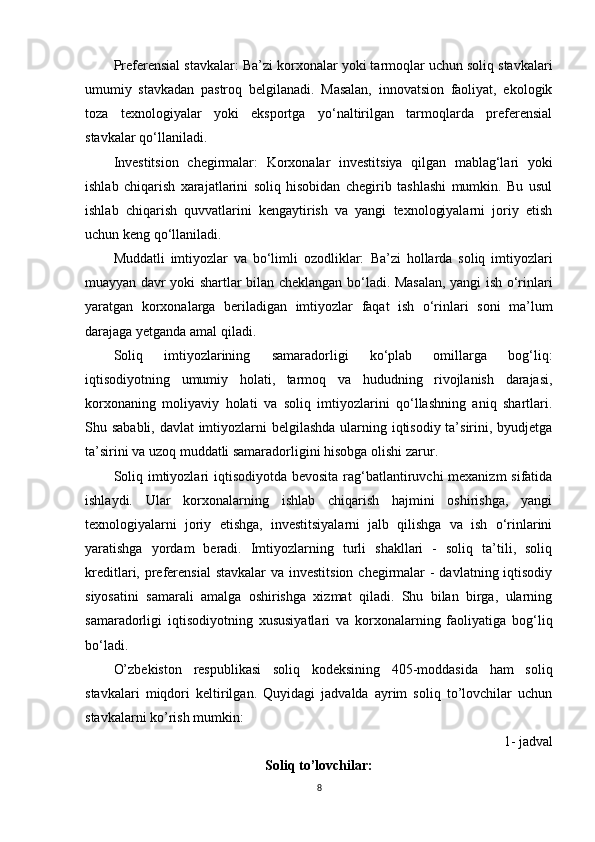 Preferensial stavkalar:  Ba’zi korxonalar yoki tarmoqlar uchun soliq stavkalari
umumiy   stavkadan   pastroq   belgilanadi.   Masalan,   innovatsion   faoliyat,   ekologik
toza   texnologiyalar   yoki   eksportga   yo‘naltirilgan   tarmoqlarda   preferensial
stavkalar qo‘llaniladi.
Investitsion   chegirmalar:   Korxonalar   investitsiya   qilgan   mablag‘lari   yoki
ishlab   chiqarish   xarajatlarini   soliq   hisobidan   chegirib   tashlashi   mumkin.   Bu   usul
ishlab   chiqarish   quvvatlarini   kengaytirish   va   yangi   texnologiyalarni   joriy   etish
uchun keng qo‘llaniladi.
Muddatli   imtiyozlar   va   bo‘limli   ozodliklar:   Ba’zi   hollarda   soliq   imtiyozlari
muayyan davr yoki shartlar bilan cheklangan bo‘ladi. Masalan, yangi ish o‘rinlari
yaratgan   korxonalarga   beriladigan   imtiyozlar   faqat   ish   o‘rinlari   soni   ma’lum
darajaga yetganda amal qiladi.
Soliq   imtiyozlarining   samaradorligi   ko‘plab   omillarga   bog‘liq:
iqtisodiyotning   umumiy   holati,   tarmoq   va   hududning   rivojlanish   darajasi,
korxonaning   moliyaviy   holati   va   soliq   imtiyozlarini   qo‘llashning   aniq   shartlari.
Shu sababli, davlat  imtiyozlarni belgilashda ularning iqtisodiy ta’sirini, byudjetga
ta’sirini va uzoq muddatli samaradorligini hisobga olishi zarur.
Soliq imtiyozlari iqtisodiyotda bevosita rag‘batlantiruvchi mexanizm  sifatida
ishlaydi.   Ular   korxonalarning   ishlab   chiqarish   hajmini   oshirishga,   yangi
texnologiyalarni   joriy   etishga,   investitsiyalarni   jalb   qilishga   va   ish   o‘rinlarini
yaratishga   yordam   beradi.   Imtiyozlarning   turli   shakllari   -   soliq   ta’tili,   soliq
kreditlari, preferensial  stavkalar  va investitsion  chegirmalar  - davlatning iqtisodiy
siyosatini   samarali   amalga   oshirishga   xizmat   qiladi.   Shu   bilan   birga,   ularning
samaradorligi   iqtisodiyotning   xususiyatlari   va   korxonalarning   faoliyatiga   bog‘liq
bo‘ladi.
O’zbekiston   respublikasi   soliq   kodeksining   405-moddasida   ham   soliq
stavkalari   miqdori   keltirilgan.   Quyidagi   jadvalda   ayrim   soliq   to’lovchilar   uchun
stavkalarni ko’rish mumkin:
1- jadval
Soliq to’lovchilar:
8 