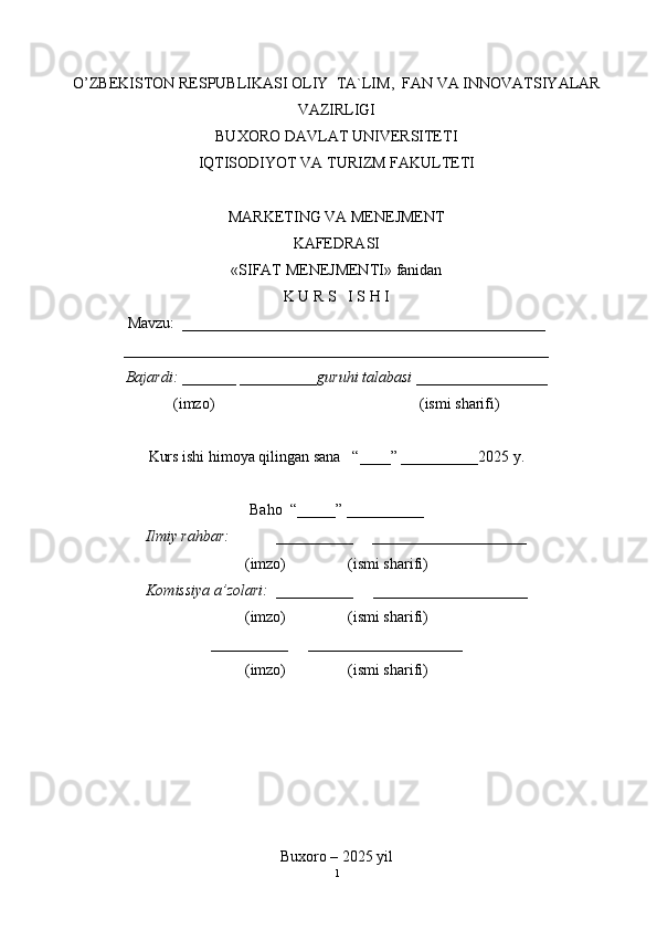 O’ZBEKISTON RESPUBLIKASI OLIY   TA`LIM,  FAN VA INNOVATSIYALAR
VAZIRLIGI
BUXORO DAVLAT UNIVERSITETI
IQTISODIYOT VA TURIZM FAKULTETI
MARKETING VA MENEJMENT
KAFEDRASI
« SIFAT MENEJMENTI » fanidan
K U R S   I S H I
Mavzu:  _______________________________________________
_______________________________________________________
Bajardi: _______ ____ _____ _guruhi talabasi ______ ___ ________
(imzo)                                                       (ismi sharifi)
Kurs ishi himoya qilingan sana     “____” __ ___ _____20 25  y.
Baho  “_____” ____ __ ____
Ilmiy rahbar:            __________     ____________________
(imzo)                (ismi sharifi)
Komissiya a’zolari:   __________     ____________________
(imzo)                  (ismi sharifi)
__________     ____________________
(imzo)                  (ismi sharifi)
Buxoro – 20 25  yil
1 