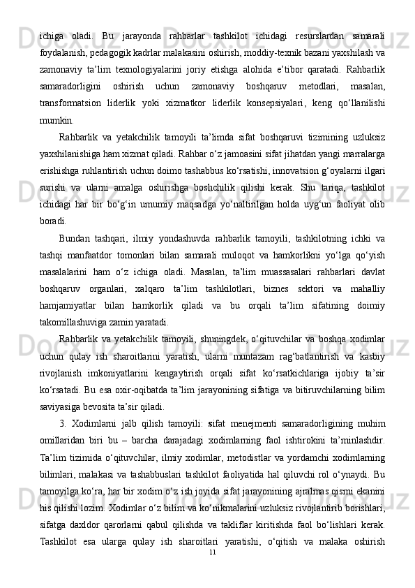 ichiga   oladi.   Bu   jarayonda   rahbarlar   tashkilot   ichidagi   resurslardan   samarali
foydalanish, pedagogik kadrlar malakasini oshirish, moddiy-texnik bazani yaxshilash va
zamonaviy   ta’lim   texnologiyalarini   joriy   etishga   alohida   e’tibor   qaratadi.   Rahbarlik
samaradorligini   oshirish   uchun   zamonaviy   boshqaruv   metodlari,   masalan,
transformatsion   liderlik   yoki   xizmatkor   liderlik   konsepsiyalari ,   keng   qo‘llanilishi
mumkin.
Rahbarlik   va   yetakchilik   tamoyili   ta’limda   sifat   boshqaruvi   tizimining   uzluksiz
yaxshilanishiga ham xizmat qiladi. Rahbar o‘z jamoasini sifat jihatdan yangi marralarga
erishishga ruhlantirish uchun doimo tashabbus ko‘rsatishi, innovatsion g‘oyalarni ilgari
surishi   va   ularni   amalga   oshirishga   boshchilik   qilishi   kerak.   Shu   tariqa,   tashkilot
ichidagi   har   bir   bo‘g‘in   umumiy   maqsadga   yo‘naltirilgan   holda   uyg‘un   faoliyat   olib
boradi.
Bundan   tashqari,   ilmiy   yondashuvda   rahbarlik   tamoyili,   tashkilotning   ichki   va
tashqi   manfaatdor   tomonlari   bilan   samarali   muloqot   va   hamkorlikni   yo‘lga   qo‘yish
masalalarini   ham   o‘z   ichiga   oladi.   Masalan,   ta’lim   muassasalari   rahbarlari   davlat
boshqaruv   organlari,   xalqaro   ta’lim   tashkilotlari,   biznes   sektori   va   mahalliy
hamjamiyatlar   bilan   hamkorlik   qiladi   va   bu   orqali   ta’lim   sifatining   doimiy
takomillashuviga zamin yaratadi.
Rahbarlik   va   yetakchilik   tamoyili,   shuningdek,   o‘qituvchilar   va   boshqa   xodimlar
uchun   qulay   ish   sharoitlarini   yaratish,   ularni   muntazam   rag‘batlantirish   va   kasbiy
rivojlanish   imkoniyatlarini   kengaytirish   orqali   sifat   ko‘rsatkichlariga   ijobiy   ta’sir
ko‘rsatadi.  Bu  esa  oxir-oqibatda  ta’lim  jarayonining sifatiga  va  bitiruvchilarning bilim
saviyasiga bevosita ta’sir qiladi.
3.   Xodimlarni   jalb   qilish   tamoyili:   s ifat   menejmenti   samaradorligining   muhim
omillaridan   biri   bu   –   barcha   darajadagi   xodimlarning   faol   ishtirokini   ta’minlashdir.
Ta’lim   tizimida   o‘qituvchilar,   ilmiy   xodimlar,   metodistlar   va   yordamchi   xodimlarning
bilimlari,   malakasi   va   tashabbuslari   tashkilot   faoliyatida   hal   qiluvchi   rol   o‘ynaydi.   Bu
tamoyilga ko‘ra, har bir xodim o‘z ish joyida sifat jarayonining ajralmas qismi ekanini
his qilishi lozim. Xodimlar o‘z bilim va ko‘nikmalarini uzluksiz rivojlantirib borishlari,
sifatga   daxldor   qarorlarni   qabul   qilishda   va   takliflar   kiritishda   faol   bo‘lishlari   kerak.
Tashkilot   esa   ularga   qulay   ish   sharoitlari   yaratishi,   o‘qitish   va   malaka   oshirish
11 