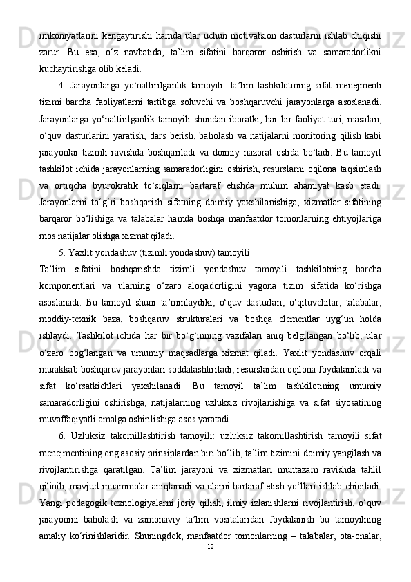 imkoniyatlarini   kengaytirishi  hamda  ular  uchun  motivatsion  dasturlarni   ishlab  chiqishi
zarur.   Bu   esa,   o‘z   navbatida,   ta’lim   sifatini   barqaror   oshirish   va   samaradorlikni
kuchaytirishga olib keladi.
4.   Jarayonlarga   yo‘naltirilganlik   tamoyili:   ta’lim   tashkilotining   sifat   menejmenti
tizimi   barcha   faoliyatlarni   tartibga   soluvchi   va   boshqaruvchi   jarayonlarga   asoslanadi.
Jarayonlarga  yo‘naltirilganlik  tamoyili  shundan  iboratki, har   bir   faoliyat   turi,  masalan,
o‘quv   dasturlarini   yaratish,   dars   berish,   baholash   va   natijalarni   monitoring   qilish   kabi
jarayonlar   tizimli   ravishda   boshqariladi   va   doimiy   nazorat   ostida   bo‘ladi.   Bu   tamoyil
tashkilot   ichida  jarayonlarning  samaradorligini   oshirish,   resurslarni   oqilona  taqsimlash
va   ortiqcha   byurokratik   to‘siqlarni   bartaraf   etishda   muhim   ahamiyat   kasb   etadi.
Jarayonlarni   to‘g‘ri   boshqarish   sifatning   doimiy   yaxshilanishiga,   xizmatlar   sifatining
barqaror   bo‘lishiga   va   talabalar   hamda   boshqa   manfaatdor   tomonlarning   ehtiyojlariga
mos natijalar olishga xizmat qiladi.
5.   Yaxlit yondashuv (tizimli yondashuv) tamoyili
Ta’lim   sifatini   boshqarishda   tizimli   yondashuv   tamoyili   tashkilotning   barcha
komponentlari   va   ularning   o‘zaro   aloqadorligini   yagona   tizim   sifatida   ko‘rishga
asoslanadi.   Bu   tamoyil   shuni   ta’minlaydiki,   o‘quv   dasturlari,   o‘qituvchilar,   talabalar,
moddiy-texnik   baza,   boshqaruv   strukturalari   va   boshqa   elementlar   uyg‘un   holda
ishlaydi.   Tashkilot   ichida   har   bir   bo‘g‘inning   vazifalari   aniq   belgilangan   bo‘lib,   ular
o‘zaro   bog‘langan   va   umumiy   maqsadlarga   xizmat   qiladi.   Yaxlit   yondashuv   orqali
murakkab boshqaruv jarayonlari soddalashtiriladi, resurslardan oqilona foydalaniladi va
sifat   ko‘rsatkichlari   yaxshilanadi.   Bu   tamoyil   ta’lim   tashkilotining   umumiy
samaradorligini   oshirishga,   natijalarning   uzluksiz   rivojlanishiga   va   sifat   siyosatining
muvaffaqiyatli amalga oshirilishiga asos yaratadi.
6.   Uzluksiz   takomillashtirish   tamoyili:   uzluksiz   takomillashtirish   tamoyili   sifat
menejmentining eng asosiy prinsiplardan biri bo‘lib, ta’lim tizimini doimiy yangilash va
rivojlantirishga   qaratilgan.   Ta’lim   jarayoni   va   xizmatlari   muntazam   ravishda   tahlil
qilinib, mavjud muammolar aniqlanadi va ularni bartaraf etish yo‘llari ishlab chiqiladi.
Yangi   pedagogik   texnologiyalarni   joriy   qilish,   ilmiy   izlanishlarni   rivojlantirish,   o‘quv
jarayonini   baholash   va   zamonaviy   ta’lim   vositalaridan   foydalanish   bu   tamoyilning
amaliy   ko‘rinishlaridir.   Shuningdek,   manfaatdor   tomonlarning   –   talabalar,   ota-onalar,
12 