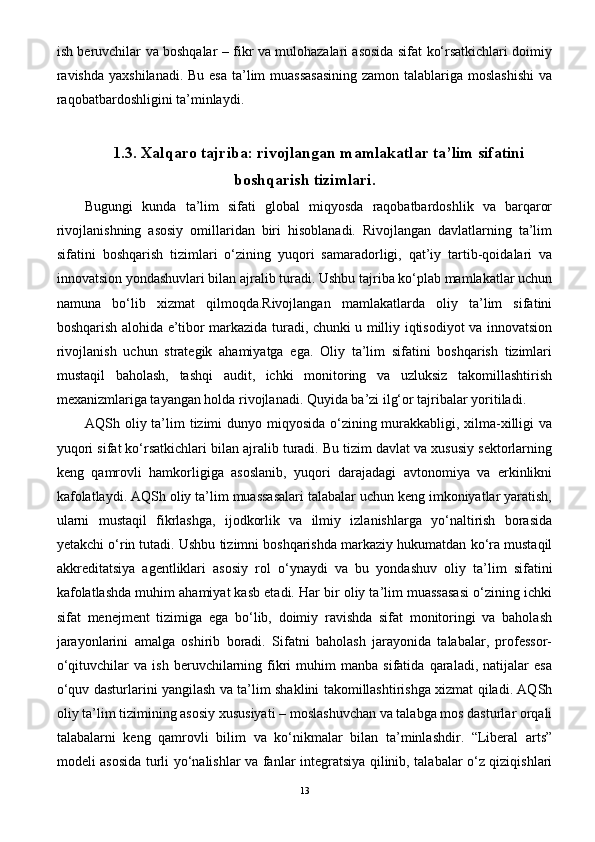 ish beruvchilar va boshqalar – fikr va mulohazalari asosida sifat ko‘rsatkichlari doimiy
ravishda  yaxshilanadi. Bu esa ta’lim muassasasining  zamon talablariga moslashishi  va
raqobatbardoshligini ta’minlaydi.
1.3.  Xalqaro tajriba: rivojlangan mamlakatlar ta’lim sifatini
boshqarish tizimlari .
Bugungi   kunda   ta’lim   sifati   global   miqyosda   raqobatbardoshlik   va   barqaror
rivojlanishning   asosiy   omillaridan   biri   hisoblanadi.   Rivojlangan   davlatlarning   ta’lim
sifatini   boshqarish   tizimlari   o‘zining   yuqori   samaradorligi,   qat’iy   tartib-qoidalari   va
innovatsion yondashuvlari bilan ajralib turadi. Ushbu tajriba ko‘plab mamlakatlar uchun
namuna   bo‘lib   xizmat   qilmoqda.Rivojlangan   mamlakatlarda   oliy   ta’lim   sifatini
boshqarish alohida e’tibor markazida turadi, chunki u milliy iqtisodiyot va innovatsion
rivojlanish   uchun   strategik   ahamiyatga   ega.   Oliy   ta’lim   sifatini   boshqarish   tizimlari
mustaqil   baholash,   tashqi   audit,   ichki   monitoring   va   uzluksiz   takomillashtirish
mexanizmlariga tayangan holda rivojlanadi. Quyida ba’zi ilg‘or tajribalar yoritiladi. 
AQSh oliy ta’lim  tizimi dunyo miqyosida o‘zining murakkabligi, xilma-xilligi  va
yuqori sifat ko‘rsatkichlari bilan ajralib turadi. Bu tizim davlat va xususiy sektorlarning
keng   qamrovli   hamkorligiga   asoslanib,   yuqori   darajadagi   avtonomiya   va   erkinlikni
kafolatlaydi. AQSh oliy ta’lim muassasalari talabalar uchun keng imkoniyatlar yaratish,
ularni   mustaqil   fikrlashga,   ijodkorlik   va   ilmiy   izlanishlarga   yo‘naltirish   borasida
yetakchi o‘rin tutadi. Ushbu tizimni boshqarishda markaziy hukumatdan ko‘ra mustaqil
akkreditatsiya   agentliklari   asosiy   rol   o‘ynaydi   va   bu   yondashuv   oliy   ta’lim   sifatini
kafolatlashda muhim ahamiyat kasb etadi. Har bir oliy ta’lim muassasasi o‘zining ichki
sifat   menejment   tizimiga   ega   bo‘lib,   doimiy   ravishda   sifat   monitoringi   va   baholash
jarayonlarini   amalga   oshirib   boradi.   Sifatni   baholash   jarayonida   talabalar,   professor-
o‘qituvchilar   va   ish   beruvchilarning   fikri   muhim   manba  sifatida   qaraladi,   natijalar   esa
o‘quv dasturlarini yangilash va ta’lim shaklini takomillashtirishga xizmat qiladi. AQSh
oliy ta’lim tizimining asosiy xususiyati – moslashuvchan va talabga mos dasturlar orqali
talabalarni   keng   qamrovli   bilim   va   ko‘nikmalar   bilan   ta’minlashdir.   “Liberal   arts”
modeli asosida turli yo‘nalishlar va fanlar integratsiya qilinib, talabalar o‘z qiziqishlari
13 