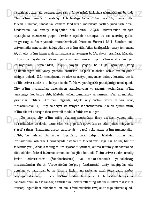 va mehnat bozori ehtiyojlariga mos ravishda yo‘nalish tanlashda erkinlikka ega bo‘ladi.
Oliy   ta’lim   tizimida   ilmiy-tadqiqot   faoliyatiga   katta   e’tibor   qaratilib,   universitetlar
federal   hukumat,   sanoat   va   xususiy   fondlardan   moliyaviy   qo‘llab-quvvatlash   orqali
fundamental   va   amaliy   tadqiqotlar   olib   boradi.   AQSh   universitetlari   xalqaro
reytinglarda   muntazam   yuqori   o‘rinlarni   egallab   kelmoqda,   bu   esa   ularning   global
miqyosdagi   nufuzini   yanada   mustahkamlaydi.   Masalan,   Harvard,   MIT,   Stanford   kabi
universitetlar innovatsion tadqiqotlari va ta’lim sifati bilan tanilganMoliyaviy tomondan
AQSh oliy ta’lim tizimi aralash manbalarga tayangan bo‘lib, davlat grantlari, talabalar
uchun   stipendiyalar   va   turli   moliyaviy   yordam   tizimlari   orqali   ta’lim   olish   imkoniyati
kengaytiriladi.   Shuningdek,   o‘quv   haqlari   yuqori   bo‘lishiga   qaramay,   keng
qo‘llaniladigan   moliyaviy   yordam   dasturlari   ko‘plab   talabalar   uchun   imkoniyatlar
eshigini   ochadi.   Sifat   menejmenti   va   akkreditatsiya   jarayonlari   doimiy   kuzatuv   ostida
bo‘lib, universitetlar o‘z faoliyatida shaffoflik va javobgarlik prinsiplariga amal qiladi.
Oliy   ta’lim   muassasalari   innovatsion   texnologiyalar   va   raqamli   yechimlarni   ta’lim
jarayoniga   faol   tatbiq   etib,   talabalar   uchun   zamonaviy   va   samarali   o‘qitish   muhitini
yaratishga   intiladi.   Umuman   olganda,   AQSh   oliy   ta’lim   tizimi   yuqori   sifat,
moslashuvchanlik,   ilmiy   salohiyat   va   xalqaro   raqobatbardoshlik   bilan   ajralib   turib,
ta’lim sifatini boshqarishda samarali model sifatida tan olingan . 
Germaniya   oliy   ta’lim   tizimi   o‘zining   mustahkam   ilmiy   asoslari,   yuqori   sifat
ko‘rsatkichlari   va   davlat   tomonidan   keng   qo‘llab-quvvatlanishi   bilan   jahon   miqyosida
e’tirof   etilgan.   Tizimning   asosiy   xususiyati   –   bepul   yoki   arzon   ta’lim   imkoniyatlari
bo‘lib,   bu   nafaqat   Germaniya   fuqarolari,   balki   xalqaro   talabalar   uchun   ham
jozibadorlikni   oshiradi.   Germaniyada   oliy   ta’lim   federal   tuzilishga   ega   bo‘lib,   har   bir
federativ   yer   (Land)   o‘zining   ta’lim   siyosatini   yuritadi,   ammo   umumiy   standartlar   va
sifat talablari federal hukumat tomonidan belgilab boriladi. Tizim universitetlar, amaliy
fanlar   universitetlari   (Fachhochschule)   va   san’at-akademik   yo‘nalishdagi
muassasalardan   iborat.   Universitetlar   ko‘proq   fundamental   ilmiy   tadqiqotlar   olib
borishga   yo‘naltirilgan   bo‘lsa,   amaliy   fanlar   universitetlari   amaliyotga   yaqin   kasbiy
tayyorgarlikka   urg‘u   beradi.   Ta’lim   sifatini   boshqarish   kuchli   akkreditatsiya   va
baholash tizimiga asoslanadi; dasturlar va universitetlarning sifatini muntazam ravishda
mustaqil   agentliklar   tekshiradi,   bu   esa   sifatni   uzluksiz   rivojlantirishga   xizmat   qiladi.
14 