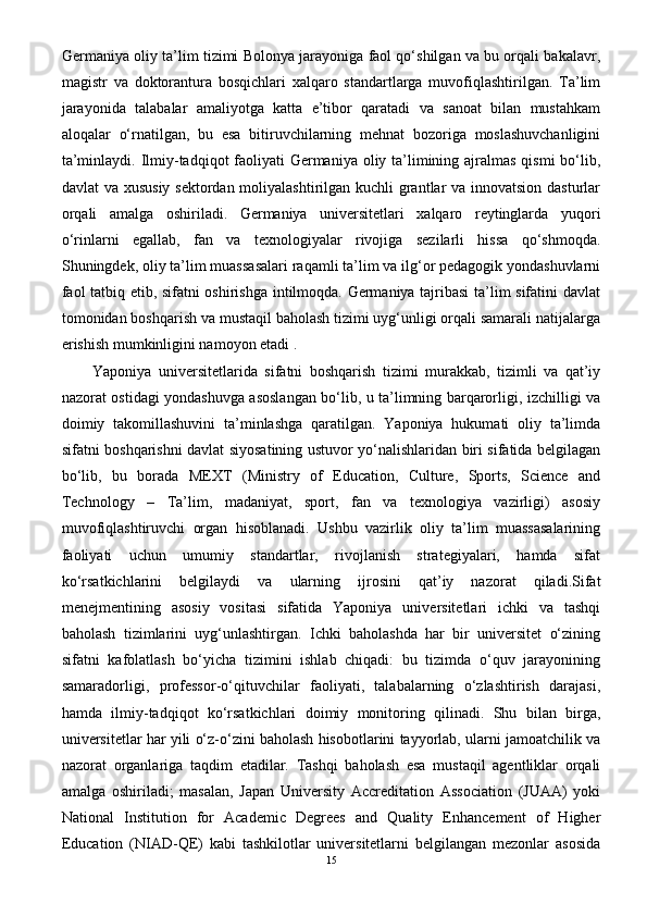 Germaniya oliy ta’lim tizimi Bolonya jarayoniga faol qo‘shilgan va bu orqali bakalavr,
magistr   va   doktorantura   bosqichlari   xalqaro   standartlarga   muvofiqlashtirilgan.   Ta’lim
jarayonida   talabalar   amaliyotga   katta   e’tibor   qaratadi   va   sanoat   bilan   mustahkam
aloqalar   o‘rnatilgan,   bu   esa   bitiruvchilarning   mehnat   bozoriga   moslashuvchanligini
ta’minlaydi. Ilmiy-tadqiqot faoliyati Germaniya oliy ta’limining ajralmas  qismi bo‘lib,
davlat va xususiy  sektordan moliyalashtirilgan kuchli  grantlar va innovatsion dasturlar
orqali   amalga   oshiriladi.   Germaniya   universitetlari   xalqaro   reytinglarda   yuqori
o‘rinlarni   egallab,   fan   va   texnologiyalar   rivojiga   sezilarli   hissa   qo‘shmoqda.
Shuningdek, oliy ta’lim muassasalari raqamli ta’lim va ilg‘or pedagogik yondashuvlarni
faol tatbiq etib, sifatni oshirishga intilmoqda. Germaniya tajribasi  ta’lim sifatini davlat
tomonidan boshqarish va mustaqil baholash tizimi uyg‘unligi orqali samarali natijalarga
erishish mumkinligini namoyon etadi .
Yaponiya   universitetlarida   sifatni   boshqarish   tizimi   murakkab,   tizimli   va   qat’iy
nazorat ostidagi yondashuvga asoslangan bo‘lib, u ta’limning barqarorligi, izchilligi va
doimiy   takomillashuvini   ta’minlashga   qaratilgan.   Yaponiya   hukumati   oliy   ta’limda
sifatni boshqarishni davlat siyosatining ustuvor yo‘nalishlaridan biri sifatida belgilagan
bo‘lib,   bu   borada   MEXT   (Ministry   of   Education,   Culture,   Sports,   Science   and
Technology   –   Ta’lim,   madaniyat,   sport,   fan   va   texnologiya   vazirligi)   asosiy
muvofiqlashtiruvchi   organ   hisoblanadi.   Ushbu   vazirlik   oliy   ta’lim   muassasalarining
faoliyati   uchun   umumiy   standartlar,   rivojlanish   strategiyalari,   hamda   sifat
ko‘rsatkichlarini   belgilaydi   va   ularning   ijrosini   qat’iy   nazorat   qiladi.Sifat
menejmentining   asosiy   vositasi   sifatida   Yaponiya   universitetlari   ichki   va   tashqi
baholash   tizimlarini   uyg‘unlashtirgan.   Ichki   baholashda   har   bir   universitet   o‘zining
sifatni   kafolatlash   bo‘yicha   tizimini   ishlab   chiqadi:   bu   tizimda   o‘quv   jarayonining
samaradorligi,   professor-o‘qituvchilar   faoliyati,   talabalarning   o‘zlashtirish   darajasi,
hamda   ilmiy-tadqiqot   ko‘rsatkichlari   doimiy   monitoring   qilinadi.   Shu   bilan   birga,
universitetlar har yili o‘z-o‘zini baholash hisobotlarini tayyorlab, ularni jamoatchilik va
nazorat   organlariga   taqdim   etadilar.   Tashqi   baholash   esa   mustaqil   agentliklar   orqali
amalga   oshiriladi;   masalan,   Japan   University   Accreditation   Association   (JUAA)   yoki
National   Institution   for   Academic   Degrees   and   Quality   Enhancement   of   Higher
Education   (NIAD-QE)   kabi   tashkilotlar   universitetlarni   belgilangan   mezonlar   asosida
15 