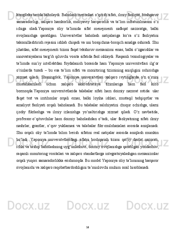 kompleks tarzda baholaydi. Baholash mezonlari o‘qitish sifati, ilmiy faoliyat, boshqaruv
samaradorligi,  xalqaro  hamkorlik,  moliyaviy   barqarorlik  va   ta’lim   infratuzilmasini   o‘z
ichiga   oladi.Yaponiya   oliy   ta’limida   sifat   menejmenti   nafaqat   nazoratga,   balki
rivojlanishga   qaratilgan.   Universitetlar   baholash   natijalariga   ko‘ra   o‘z   faoliyatini
takomillashtirish rejasini ishlab chiqadi va uni bosqichma-bosqich amalga oshiradi. Shu
jihatdan, sifat menejmenti tizimi faqat tekshiruv mexanizmi emas, balki o‘zgarishlar va
innovatsiyalarni targ‘ib qiluvchi vosita sifatida faol ishlaydi. Raqamli texnologiyalar va
ta’limda   sun’iy   intellektdan   foydalanish   borasida   ham   Yaponiya   universitetlari   ilg‘or
o‘rinlarda   turadi   –   bu   esa   ta’lim   sifati   va   monitoring   tizimining   aniqligini   oshirishga
xizmat   qiladi.   Shuningdek,   Yaponiya   universitetlari   xalqaro   reytinglarda   o‘z   o‘rnini
mustahkamlash   uchun   xalqaro   akkreditatsiya   tizimlariga   ham   faol   kirib
bormoqda.Yaponiya   universitetlarida   talabalar   sifati   ham   doimiy   nazorat   ostida:   ular
faqat   test   va   imtihonlar   orqali   emas,   balki   loyiha   ishlari,   mustaqil   tadqiqotlar   va
amaliyot   faoliyati   orqali   baholanadi.   Bu   talabalar   salohiyatini   chuqur   ochishga,   ularni
ijodiy   fikrlashga   va   ilmiy   izlanishga   yo‘naltirishga   xizmat   qiladi.   O‘z   navbatida,
professor-o‘qituvchilar   ham   doimiy   baholashdan   o‘tadi,   ular   faoliyatining   sifati   ilmiy
nashrlar,   grantlar,   o‘quv   yuklamasi   va   talabalar   fikr-mulohazalari   asosida   aniqlanadi.
Shu   orqali   oliy   ta’limda   bilim   berish   sifatini   real   natijalar   asosida   aniqlash   mumkin
bo‘ladi.   Yaponiya   universitetlaridagi   sifatni   boshqarish   tizimi   qat’iy   davlat   nazorati,
ichki va tashqi baholashning uyg‘unlashuvi, doimiy rivojlanishga qaratilgan yondashuv,
raqamli monitoring vositalari va xalqaro standartlarga integratsiyalashgan mexanizmlar
orqali yuqori samaradorlikka erishmoqda. Bu model Yaponiya oliy ta’limining barqaror
rivojlanishi va xalqaro raqobatbardoshligini ta’minlovchi muhim omil hisoblanadi.
16 