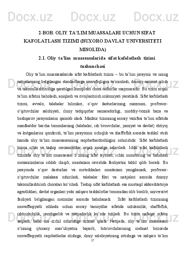 2-BOB . OLIY TA’LIM MUASSALARI  UCHUN SIFAT
KAFOLATLASH TIZIMI   (BUXORO DAVLAT UNIVERSITETI
MISOLIDA)
2.1. Oliy  ta’lim  muassasalarida  sifat kafolatlash  tizimi
tushunchasi
Oliy   ta’lim   muassasalarida   sifat   kafolatlash   tizimi   –   bu   ta’lim   jarayoni   va   uning
natijalarining belgilangan standartlarga muvofiqligini ta’minlash, doimiy nazorat qilish
va takomillashtirishga qaratilgan kompleks chora-tadbirlar majmuasidir. Bu tizim orqali
ta’lim sifatini baholash, aniqlash va rivojlantirish imkoniyati yaratiladi. Sifat kafolatlash
tizimi,   avvalo,   talabalar   bilimlari,   o‘quv   dasturlarining   mazmuni,   professor-
o‘qituvchilar   sal ohiyati,   ilmiy   tadqiqotlar   samaradorligi,   moddiy-texnik   baza   va
boshqaruv jarayonlarini qamrab oladi. Mazkur  tizimning asosiy vazifasi  ta’lim sifatida
manfaatdor   barcha   tomonlarning   (talabalar,   ish   beruvchilar,   jamiyat   va   davlat)   ehtiyoj
va  kutganlarini   qondirish,  ta’lim   jarayonini   ochiqlik  va   shaffoflik  asosida  tashkil   etish
hamda   oliy   ta’lim   muassasasining   raqobatbardoshligini   oshirishdir.   Sifat   kafolatlash
tizimi   ichki   va   tashqi   mexanizmlar   orqali   amalga   oshiriladi.   Ichki   sifat   kafolatlash
tizimida   oliy   ta’lim   muassasasi   o‘zining   sifat   siyosati,   ichki   monitoring   va   baholash
mexanizmlarini   ishlab   chiqib,   muntazam   ravishda   faoliyatini   tahlil   qilib   boradi.   Bu
jarayonda   o‘quv   dasturlari   va   metodikalari   muntazam   yangilanadi,   professor-
o‘qituvchilar   malakasi   oshiriladi,   talabalar   fikri   va   natijalari   asosida   doimiy
takomillashtirish choralari ko‘riladi. Tashqi sifat kafolatlash esa mustaqil akkreditatsiya
agentliklari, davlat organlari yoki xalqaro tashkilotlar tomonidan olib borilib, universitet
faoliyati   belgilangan   mezonlar   asosida   baholanadi.     Sifat   kafolatlash   tizimining
muvaffaqiyatli   ishlashi   uchun   asosiy   tamoyillar   sifatida   uzluksizlik,   shaffoflik,
ishtirokchilik,   javobgarlik   va   natijadorlik   ko‘zda   tutiladi.   Bu   tizim   nafaqat   sifatni
saqlash,   balki   uni   izchil   oshirishga   xizmat   qiladi.   Natijada,   oliy   ta’lim   muassasasi
o‘zining   ijtimoiy   mas’uliyatini   bajarib,   bitiruvchilarining   mehnat   bozorida
muvaffaqiyatli   raqobatlasha   olishiga,   ilmiy   salohiyatining   ortishiga   va   xalqaro   ta’lim
17 