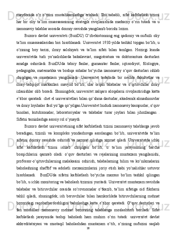 maydonida   o‘z   o‘rnini   mustahkamlashga   erishadi.   Shu   sababli,   sifat   kafolatlash   tizimi
har   bir   oliy   ta’lim   muassasasining   strategik   rivojlanishida   markaziy   o‘rin   tutadi   va   u
zamonaviy talablar asosida doimiy ravishda yangilanib borishi lozim.
Buxoro davlat universiteti (BuxDU) O‘zbekistonning eng qadimiy va nufuzli oliy
ta’lim muassasalaridan biri hisoblanadi. Universitet 1930-yilda tashkil topgan bo‘lib, u
o‘zining   boy   tarixi,   ilmiy   salohiyati   va   ta’lim   sifati   bilan   tanilgan.   Hozirgi   kunda
universitetda   turli   yo‘nalishlarda   bakalavriat,   magistratura   va   doktorantura   dasturlari
amalga   oshiriladi.   BuxDUda   tabiiy   fanlar,   gumanitar   fanlar,   iqtisodiyot,   filologiya,
pedagogika, matematika va boshqa sohalar bo‘yicha zamonaviy o‘quv dasturlari ishlab
chiqilgan   va   muntazam   yangilanadi.   Universitet   tarkibida   bir   nechta   fakultetlar   va
ilmiy-tadqiqot   markazlari   mavjud   bo‘lib,   ular   orqali   talabalar   va   o‘qituvchilar   ilmiy
izlanishlar olib boradi. Shuningdek, universitet xalqaro aloqalarni rivojlantirishga katta
e’tibor qaratadi: chet el universitetlari bilan qo‘shma dasturlar, akademik almashinuvlar
va ilmiy loyihalar faol yo‘lga qo‘yilgan.Universitet hududi zamonaviy kampuslar, o‘quv
binolari,   kutubxonalar,   laboratoriyalar   va   talabalar   turar   joylari   bilan   jihozlangan   .
Sifatni taminlashga asosiy rol o’ynaydi .
Buxoro davlat universitetining sifat kafolatlash tizimi zamonaviy talablarga javob
beradigan,   tizimli   va   kompleks   yondashuvga   asoslangan   bo‘lib,   universitetda   ta’lim
sifatini   doimiy  ravishda   oshirish  va  nazorat  qilishga   xizmat   qiladi.  Universitetda  ichki
sifat   kafolatlash   tizimi   ishlab   chiqilgan   bo‘lib,   u   ta’lim   jarayonining   barcha
bosqichlarini   qamrab   oladi:   o‘quv   dasturlari   va   rejalarining   muntazam   yangilanishi,
professor-o‘qituvchilarning   malakasini   oshirish,   talabalarning   bilim   va   ko‘nikmalarini
baholashning   shaffof   va   adolatli   mexanizmlarini   joriy   etish   kabi   yo‘nalishlar   ustuvor
hisoblanadi.     BuxDUda   sifatni   kafolatlash   bo‘yicha   maxsus   bo‘lim   tashkil   qilingan
bo‘lib, u ichki monitoring va baholash tizimini yuritadi. Universitet muntazam ravishda
talabalar   va   bitiruvchilar   orasida   so‘rovnomalar   o‘tkazib,   ta’lim   sifatiga   oid   fikrlarni
tahlil   qiladi,   shuningdek,   ish   beruvchilar   bilan   hamkorlikda   bitiruvchilarning   mehnat
bozoridagi   raqobatbardoshligini   baholashga   katta   e’tibor   qaratadi.   O‘quv   dasturlari   va
fan   modullari   zamonaviy   mehnat   bozorining   talablariga   moslashtirib   boriladi.   Sifat
kafolatlash   jarayonida   tashqi   baholash   ham   muhim   o‘rin   tutadi:   universitet   davlat
akkreditatsiyasi   va   mustaqil   baholashdan   muntazam   o‘tib,   o‘zining   nufuzini   saqlab
18 