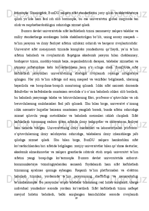kelmoqda. Shuningdek, BuxDU xalqaro sifat standartlarini joriy qilish va akkreditatsiya
qilish   yo‘lida   ham   faol   ish   olib   bormoqda,   bu   esa   universitetni   global   miqyosda   tan
olish va raqobatbardoshligini oshirishga xizmat qiladi.
Buxoro davlat universitetida sifat kafolatlash tizimi zamonaviy xalqaro talablar va
milliy   standartlarga   asoslangan   holda   shakllantirilgan   bo‘lib,   uning   asosiy   maqsadi   –
ta’lim  jarayoni  va ilmiy faoliyat  sifatini  uzluksiz  oshirish va  barqaror  rivojlantirishdir.
Universitet   sifat   menejmenti   tizimida   kompleks   yondashuvni   qo‘llaydi,   ya’ni   ta’lim
sifatini   baholash   va   rivojlantirish   faqatgina   akademik   jarayon   bilan   cheklanmay,
boshqaruv tizimi, moddiy-texnik baza, raqamlashtirish darajasi, talabalar  xizmatlari  va
ijtimoiy   infratuzilma   kabi   ko‘rsatkichlarni   ham   o‘z   ichiga   oladi.   BuxDUda   sifat
kafolatlash   jarayonlari   universitetning   strategik   rivojlanish   rejasiga   integratsiya
qilingan.   Har   yili   ta’lim   sifatiga   oid   aniq   maqsad   va   vazifalar   belgilanadi,   ularning
bajarilishi   esa   bosqichma-bosqich   monitoring   qilinadi.   Ichki   sifat   nazorati   doirasida
fakultetlar va kafedralarda muntazam ravishda o‘z-o‘zini baholash ishlari olib boriladi;
bu   baholash   jarayoniga   talaba   va   bitiruvchilarning   fikri,   professor-o‘qituvchilar   va   ish
beruvchilarning   mulohazalari   faol   jalb   qilinadi.   Shu   bilan   birga,   universitet   o‘zining
ichki   normativ   hujjatlar   bazasini   muntazam   yangilab   boradi,   bunda   sifatni   oshirishga
xizmat   qiluvchi   yangi   metodikalar   va   baholash   mezonlari   ishlab   chiqiladi.   Sifat
kafolatlash   tizimining   muhim   qismi   sifatida   ilmiy   tadqiqotlar   va   innovatsion   faoliyat
ham   nazarda   tutilgan.   Universitetning   ilmiy   markazlari   va   laboratoriyalari   professor-
o‘qituvchilarning   ilmiy   salohiyatini   oshirishga,   talabalarni   ilmiy   izlanishlarga   jalb
qilishga   xizmat   qiladi.   Shu   bilan   birga,   BuxDU   xalqaro   hamkorlikni   sifat
ko‘rsatkichlaridan biri sifatida belgilagan: xorijiy universitetlar bilan qo‘shma dasturlar,
akademik   almashinuvlar   va   xalqaro   grantlarda   ishtirok   etish   orqali   universitet   ta’lim
sifatini   yangi   bosqichga   ko‘tarmoqda.   Buxoro   davlat   universitetida   axborot-
kommunikatsiya   texnologiyalaridan   samarali   foydalanish   ham   sifat   kafolatlash
tizimining   ajralmas   qismiga   aylangan.   Raqamli   ta’lim   platformalari   va   elektron
baholash   tizimlari   yordamida   ta’lim   jarayonining   shaffofligi   va   samaradorligi
ta’minlanmoqda.  Bu   jarayonlar  orqali   talabalar   bilimining  real  holati  aniqlanib,  ularga
individual   yondashuv   asosida   yordam   ko‘rsatiladi.   Sifat   kafolatlash   tizimi   nafaqat
mavjud   holatni   baholash,   balki   aniqlangan   kamchiliklar   asosida   rivojlanish
19 