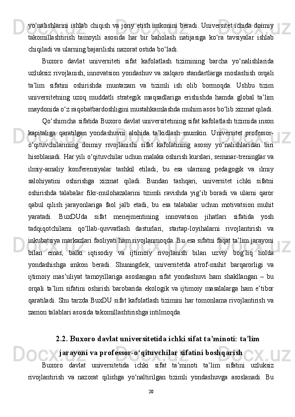 yo‘nalishlarini  ishlab  chiqish va  joriy etish imkonini  beradi. Universitet  ichida doimiy
takomillashtirish   tamoyili   asosida   har   bir   baholash   natijasiga   ko‘ra   tavsiyalar   ishlab
chiqiladi va ularning bajarilishi nazorat ostida bo‘ladi.
Buxoro   davlat   universiteti   sifat   kafolatlash   tizimining   barcha   yo‘nalishlarida
uzluksiz rivojlanish, innovatsion yondashuv va xalqaro standartlarga moslashish  orqali
ta’lim   sifatini   oshirishda   muntazam   va   tizimli   ish   olib   bormoqda.   Ushbu   tizim
universitetning   uzoq   muddatli   strategik   maqsadlariga   erishishda   hamda   global   ta’lim
maydonida o‘z raqobatbardoshligini mustahkamlashda muhim asos bo‘lib xizmat qiladi.
Q o‘shimcha sifatida Buxoro davlat universitetining sifat kafolatlash tizimida inson
kapitaliga   qaratilgan   yondashuvni   alohida   ta’kidlash   mumkin.   Universitet   professor-
o‘qituvchilarining   doimiy   rivojlanishi   sifat   kafolatining   asosiy   yo‘nalishlaridan   biri
hisoblanadi. Har yili o‘qituvchilar uchun malaka oshirish kurslari, seminar-treninglar va
ilmiy-amaliy   konferensiyalar   tashkil   etiladi,   bu   esa   ularning   pedagogik   va   ilmiy
salohiyatini   oshirishga   xizmat   qiladi.   Bundan   tashqari,   universitet   ichki   sifatni
oshirishda   talabalar   fikr-mulohazalarini   tizimli   ravishda   yig‘ib   boradi   va   ularni   qaror
qabul   qilish   jarayonlariga   faol   jalb   etadi,   bu   esa   talabalar   uchun   motivatsion   muhit
yaratadi.   BuxDUda   sifat   menejmentining   innovatsion   jihatlari   sifatida   yosh
tadqiqotchilarni   qo‘llab-quvvatlash   dasturlari,   startap-loyihalarni   rivojlantirish   va
inkubatsiya markazlari faoliyati ham rivojlanmoqda. Bu esa sifatni faqat ta’lim jarayoni
bilan   emas,   balki   iqtisodiy   va   ijtimoiy   rivojlanish   bilan   uzviy   bog‘liq   holda
yondashishga   imkon   beradi.   Shuningdek,   universitetda   atrof-muhit   barqarorligi   va
ijtimoiy   mas’uliyat   tamoyillariga   asoslangan   sifat   yondashuvi   ham   shakllangan   –   bu
orqali   ta’lim   sifatini   oshirish   barobarida   ekologik   va   ijtimoiy   masalalarga   ham   e’tibor
qaratiladi.   Shu tarzda BuxDU sifat kafolatlash tizimini har tomonlama rivojlantirish va
zamon talablari asosida takomillashtirishga intilmoqda.
2.2.  Buxoro davlat universitetida ichki sifat ta’minoti: ta’lim
jarayoni va professor-o‘qituvchilar sifatini boshqarish
Buxoro   davlat   universitetida   ichki   sifat   ta’minoti   ta’lim   sifatini   uzluksiz
rivojlantirish   va   nazorat   qilishga   yo‘naltirilgan   tizimli   yondashuvga   asoslanadi.   Bu
20 