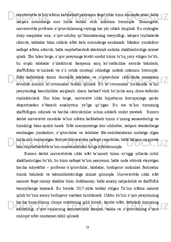 universitetda ta’lim sifatini kafolatlash jarayonini faqat ichki tizim doirasida emas, balki
xalqaro   mezonlarga   mos   holda   tashkil   etish   imkonini   bermoqda.   Shuningdek,
universitetda professor-o‘qituvchilarning reytingi har yili ishlab chiqiladi. Bu reytinglar
ilmiy   maqolalar   soni,   o‘quv-uslubiy   qo‘llanmalarning   mavjudligi,   xalqaro   loyihalarda
ishtirok,   talabalar   bilan   ishlash   sifati   kabi   mezonlarga   asoslanadi.   Mazkur   yondashuv
nafaqat sifatni oshirish, balki raqobatbardosh akademik muhitni shakllantirishga xizmat
qiladi. Shu bilan birga, o‘quv jarayoniga kredit-modul tizimi to‘liq joriy etilgan bo‘lib,
bu   orqali   talabalar   o‘zlashtirish   darajasini   aniq   ko‘rsatkichlar   asosida   baholash,
shaffoflikni   ta’minlash   va   o‘z   ustida   mustaqil   ishlashga   undash   imkonini   bermoqda.
Sifat   kafolatlash   tizimi   doirasida   talabalar   va   o‘qituvchilar   ishtirokida   muntazam
ravishda   anonim   so‘rovnomalar   tashkil   qilinadi.   Bu   so‘rovnomalar   yordamida   ta’lim
jarayonidagi   kamchiliklar   aniqlanib,   ularni   bartaraf   etish   bo‘yicha   aniq   chora-tadbirlar
rejalashtiriladi.   Shu   bilan   birga,   universitet   ichki   hujjatlarini   korrupsiyaga   qarshi
ekspertizadan   o‘tkazish   amaliyotini   yo‘lga   qo‘ygan.   Bu   esa   ta’lim   tizimining
shaffofligini   oshiradi   va   barcha   ishtirokchilar   uchun   adolatli   muhit   yaratadi.     Buxoro
davlat   universiteti   misolida   ta’lim   sifatini   kafolatlash   tizimi   o‘zining   samaradorligi   va
tizimliligi bilan ajralib turadi. Sifat menejmentiga doir islohotlar, xalqaro standartlarga
asoslangan   yondashuv,   o‘qituvchilar   va   talabalar   fikr-mulohazalarini   inobatga   olgan
holda olib borilayotgan faoliyat universitetni nafaqat respublika, balki xalqaro miqyosda
ham raqobatbardosh ta’lim muassasalaridan biriga aylantirmoqda.
Buxoro   davlat   universitetida   ichki   sifat   ta’minoti   tizimi   so‘nggi   yillarda   izchil
shakllantirilgan bo‘lib, bu tizim nafaqat ta’lim jarayonini, balki unda ishtirok etayotgan
barcha   subyektlar   –   professor-o‘qituvchilar,   talabalar,   boshqaruv   xodimlari   faoliyatini
tizimli   baholash   va   takomillashtirishga   xizmat   qilmoqda.   Universitetda   ichki   sifat
nazorati faqat rasmiy shakllar bilan cheklanmay, balki amaliy natijadorlik va shaffoflik
tamoyillariga   tayanadi.   Bu   borada   2017-yilda   tashkil   etilgan   Ta’lim   sifatini   nazorat
qilish bo‘limi asosiy boshqaruv markazi hisoblanadi. Ushbu bo‘lim o‘quv jarayonining
barcha bosqichlarini chuqur monitoring qilib boradi: darslar sifati, baholash tizimining
adolatliligi,   o‘quv   rejalarning   zamonaviylik   darajasi,   talaba   va   o‘qituvchining   o‘zaro
muloqot sifati muntazam tahlil qilinadi.
23 