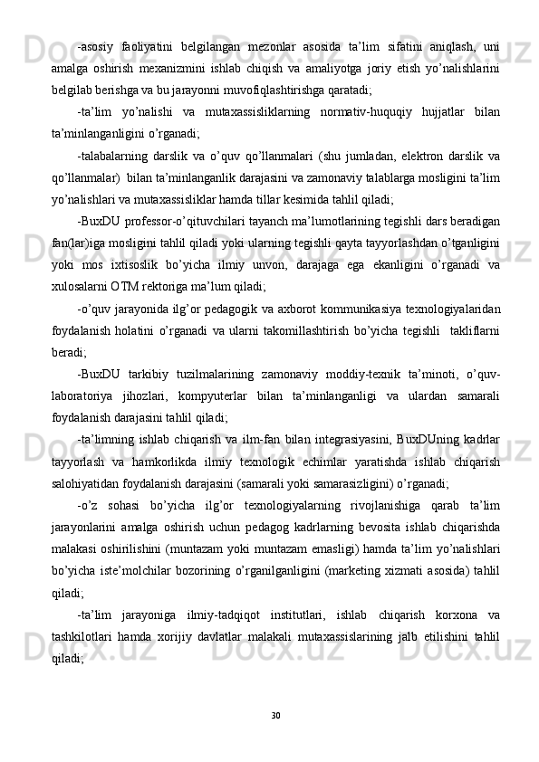 -asosiy   faoliyatini   belgilangan   mezonlar   asosida   ta’lim   sifatini   aniqlash,   uni
amalga   oshirish   mexanizmini   ishlab   chiqish   va   amaliyotga   joriy   etish   yo’nalishlarini
belgilab berishga va bu jarayonni muvofiqlashtirishga qaratadi;
-ta’lim   yo’nalishi   va   mutaxassisliklarning   normativ-huquqiy   hujjatlar   bilan
ta’minlanganligini o’rganadi;
-talabalarning   darslik   va   o’quv   qo’llanmalari   (shu   jumladan,   elektron   darslik   va
qo’llanmalar)  bilan ta’minlanganlik darajasini va zamonaviy talablarga mosligini ta’lim
yo’nalishlari va mutaxassisliklar hamda tillar kesimida tahlil qiladi;
-BuxDU professor-o’qituvchilari tayanch ma’lumotlarining tegishli dars beradigan
fan(lar)iga mosligini tahlil qiladi yoki ularning tegishli qayta tayyorlashdan o’tganligini
yoki   mos   ixtisoslik   bo’yicha   ilmiy   unvon,   darajaga   ega   ekanligini   o’rganadi   va
xulosalarni OTM rektoriga ma’lum qiladi;
-o’quv jarayonida ilg’or pedagogik va axborot kommunikasiya texnologiyalaridan
foydalanish   holatini   o’rganadi   va   ularni   takomillashtirish   bo’yicha   tegishli     takliflarni
beradi;
-BuxDU   tarkibiy   tuzilmalarining   zamonaviy   moddiy-texnik   ta’minoti,   o’quv-
laboratoriya   jihozlari,   kompyuterlar   bilan   ta’minlanganligi   va   ulardan   samarali
foydalanish darajasini tahlil qiladi;
-ta’limning   ishlab   chiqarish   va   ilm-fan   bilan   integrasiyasini,   BuxDUning   kadrlar
tayyorlash   va   hamkorlikda   ilmiy   texnologik   echimlar   yaratishda   ishlab   chiqarish
salohiyatidan foydalanish darajasini (samarali yoki samarasizligini) o’rganadi;
-o’z   sohasi   bo’yicha   ilg’or   texnologiyalarning   rivojlanishiga   qarab   ta’lim
jarayonlarini   amalga   oshirish   uchun   pedagog   kadrlarning   bevosita   ishlab   chiqarishda
malakasi  oshirilishini   (muntazam   yoki  muntazam  emasligi)   hamda ta’lim  yo’nalishlari
bo’yicha   iste’molchilar   bozorining   o’rganilganligini   (marketing   xizmati   asosida)   tahlil
qiladi;
-ta’lim   jarayoniga   ilmiy-tadqiqot   institutlari,   ishlab   chiqarish   korxona   va
tashkilotlari   hamda   xorijiy   davlatlar   malakali   mutaxassislarining   jalb   etilishini   tahlil
qiladi;
30 