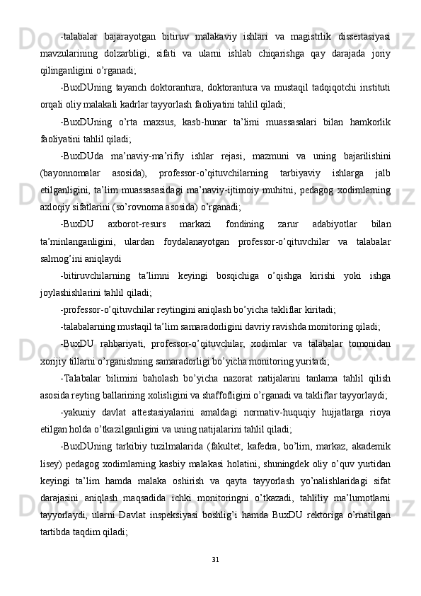 -talabalar   bajarayotgan   bitiruv   malakaviy   ishlari   va   magistrlik   dissertasiyasi
mavzularining   dolzarbligi,   sifati   va   ularni   ishlab   chiqarishga   qay   darajada   joriy
qilinganligini o’rganadi;
-BuxDUning   tayanch   doktorantura,   doktorantura   va   mustaqil   tadqiqotchi   instituti
orqali oliy malakali kadrlar tayyorlash faoliyatini tahlil qiladi;
-BuxDUning   o’rta   maxsus,   kasb-hunar   ta’limi   muassasalari   bilan   hamkorlik
faoliyatini tahlil qiladi;
-BuxDUda   ma’naviy-ma’rifiy   ishlar   rejasi,   mazmuni   va   uning   bajarilishini
(bayonnomalar   asosida),   professor-o’qituvchilarning   tarbiyaviy   ishlarga   jalb
etilganligini,   ta’lim   muassasasidagi   ma’naviy-ijtimoiy   muhitni,   pedagog   xodimlarning
axloqiy sifatlarini (so’rovnoma asosida) o’rganadi;
-BuxDU   axborot-resurs   markazi   fondining   zarur   adabiyotlar   bilan
ta’minlanganligini,   ulardan   foydalanayotgan   professor-o’qituvchilar   va   talabalar
salmog’ini aniqlaydi 
-bitiruvchilarning   ta’limni   keyingi   bosqichiga   o’qishga   kirishi   yoki   ishga
joylashishlarini tahlil qiladi;
-professor-o’qituvchilar reytingini aniqlash bo’yicha takliflar kiritadi;
-talabalarning mustaqil ta’lim samaradorligini davriy ravishda monitoring qiladi;
-BuxDU   rahbariyati,   professor-o’qituvchilar,   xodimlar   va   talabalar   tomonidan
xorijiy tillarni o’rganishning samaradorligi bo’yicha monitoring yuritadi;
-Talabalar   bilimini   baholash   bo’yicha   nazorat   natijalarini   tanlama   tahlil   qilish
asosida reyting ballarining xolisligini va shaffofligini o’rganadi va takliflar tayyorlaydi;
-yakuniy   davlat   attestasiyalarini   amaldagi   normativ-huquqiy   hujjatlarga   rioya
etilgan holda o’tkazilganligini va uning natijalarini tahlil qiladi;
-BuxDUning   tarkibiy   tuzilmalarida   (fakultet,   kafedra,   bo’lim,   markaz,   akademik
lisey) pedagog xodimlarning kasbiy malakasi  holatini, shuningdek oliy o’quv yurtidan
keyingi   ta’lim   hamda   malaka   oshirish   va   qayta   tayyorlash   yo’nalishlaridagi   sifat
darajasini   aniqlash   maqsadida   ichki   monitoringni   o’tkazadi,   tahliliy   ma’lumotlarni
tayyorlaydi,   ularni   Davlat   inspeksiyasi   boshlig’i   hamda   BuxDU   rektoriga   o’rnatilgan
tartibda taqdim qiladi;
31 