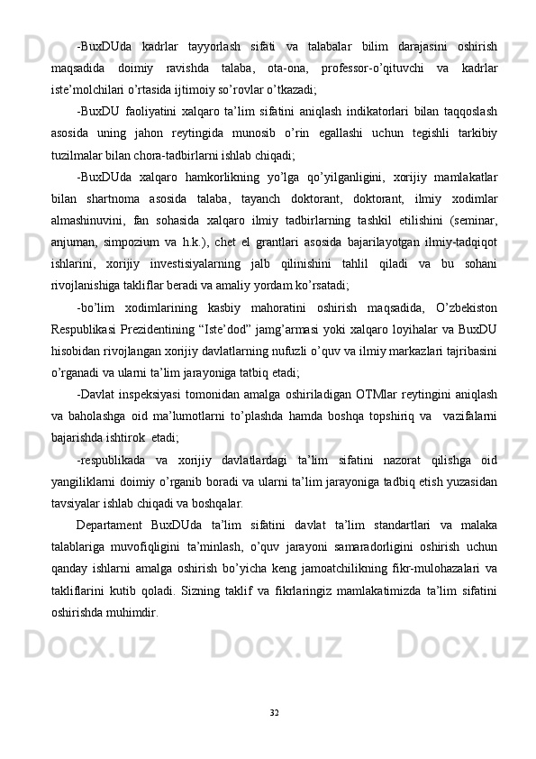 -BuxDUda   kadrlar   tayyorlash   sifati   va   talabalar   bilim   darajasini   oshirish
maqsadida   doimiy   ravishda   talaba,   ota-ona,   professor-o’qituvchi   va   kadrlar
iste’molchilari o’rtasida ijtimoiy so’rovlar o’tkazadi;
-BuxDU   faoliyatini   xalqaro   ta’lim   sifatini   aniqlash   indikatorlari   bilan   taqqoslash
asosida   uning   jahon   reytingida   munosib   o’rin   egallashi   uchun   tegishli   tarkibiy
tuzilmalar bilan chora-tadbirlarni ishlab chiqadi;
-BuxDUda   xalqaro   hamkorlikning   yo’lga   qo’yilganligini,   xorijiy   mamlakatlar
bilan   shartnoma   asosida   talaba,   tayanch   doktorant,   doktorant,   ilmiy   xodimlar
almashinuvini,   fan   sohasida   xalqaro   ilmiy   tadbirlarning   tashkil   etilishini   (seminar,
anjuman,   simpozium   va   h.k.),   chet   el   grantlari   asosida   bajarilayotgan   ilmiy-tadqiqot
ishlarini,   xorijiy   investisiyalarning   jalb   qilinishini   tahlil   qiladi   va   bu   sohani
rivojlanishiga takliflar beradi va amaliy yordam ko’rsatadi;
-bo’lim   xodimlarining   kasbiy   mahoratini   oshirish   maqsadida,   O’zbekiston
Respublikasi   Prezidentining   “Iste’dod”  jamg’armasi   yoki   xalqaro   loyihalar   va  BuxDU
hisobidan rivojlangan xorijiy davlatlarning nufuzli o’quv va ilmiy markazlari tajribasini
o’rganadi va ularni ta’lim jarayoniga tatbiq etadi;
-Davlat   inspeksiyasi   tomonidan   amalga   oshiriladigan   OTMlar   reytingini   aniqlash
va   baholashga   oid   ma’lumotlarni   to’plashda   hamda   boshqa   topshiriq   va     vazifalarni
bajarishda ishtirok  etadi;
-respublikada   va   xorijiy   davlatlardagi   ta’lim   sifatini   nazorat   qilishga   oid
yangiliklarni doimiy o’rganib boradi va ularni ta’lim jarayoniga tadbiq etish yuzasidan
tavsiyalar ishlab chiqadi va boshqalar.
Departament   BuxDUda   ta’lim   sifatini   davlat   ta’lim   standartlari   va   malaka
talablariga   muvofiqligini   ta’minlash,   o’quv   jarayoni   samaradorligini   oshirish   uchun
qanday   ishlarni   amalga   oshirish   bo’yicha   keng   jamoatchilikning   fikr-mulohazalari   va
takliflarini   kutib   qoladi.   Sizning   taklif   va   fikrlaringiz   mamlakatimizda   ta’lim   sifatini
oshirishda muhimdir.
32 