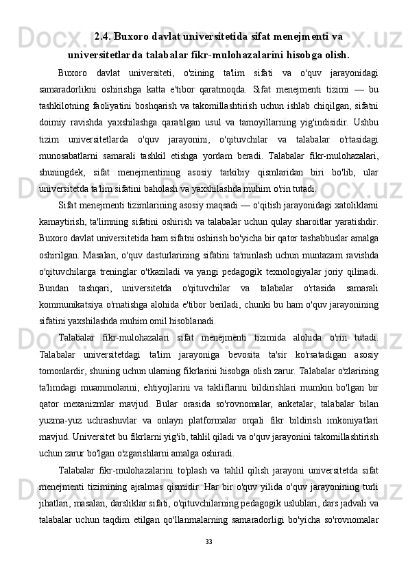 2.4. Buxoro davlat universitetida sifat menejmenti va
universitetlarda talabalar fikr-mulohazalarini hisobga olish.
Buxoro   davlat   universiteti,   o'zining   ta'lim   sifati   va   o'quv   jarayonidagi
samaradorlikni   oshirishga   katta   e'tibor   qaratmoqda.   Sifat   menejmenti   tizimi   —   bu
tashkilotning faoliyatini  boshqarish va takomillashtirish  uchun ishlab chiqilgan, sifatni
doimiy   ravishda   yaxshilashga   qaratilgan   usul   va   tamoyillarning   yig'indisidir.   Ushbu
tizim   universitetlarda   o'quv   jarayonini,   o'qituvchilar   va   talabalar   o'rtasidagi
munosabatlarni   samarali   tashkil   etishga   yordam   beradi.   Talabalar   fikr-mulohazalari,
shuningdek,   sifat   menejmentining   asosiy   tarkibiy   qismlaridan   biri   bo'lib,   ular
universitetda ta'lim sifatini baholash va yaxshilashda muhim o'rin tutadi.
Sifat menejmenti tizimlarining asosiy maqsadi — o'qitish jarayonidagi xatoliklarni
kamaytirish,  ta'limning sifatini  oshirish va talabalar  uchun  qulay  sharoitlar  yaratishdir.
Buxoro davlat universitetida ham sifatni oshirish bo'yicha bir qator tashabbuslar amalga
oshirilgan.   Masalan,   o'quv   dasturlarining   sifatini   ta'minlash   uchun   muntazam   ravishda
o'qituvchilarga   treninglar   o'tkaziladi   va   yangi   pedagogik   texnologiyalar   joriy   qilinadi.
Bundan   tashqari,   universitetda   o'qituvchilar   va   talabalar   o'rtasida   samarali
kommunikatsiya o'rnatishga alohida e'tibor beriladi, chunki bu ham o'quv jarayonining
sifatini yaxshilashda muhim omil hisoblanadi.
Talabalar   fikr-mulohazalari   sifat   menejmenti   tizimida   alohida   o'rin   tutadi.
Talabalar   universitetdagi   ta'lim   jarayoniga   bevosita   ta'sir   ko'rsatadigan   asosiy
tomonlardir, shuning uchun ularning fikrlarini hisobga olish zarur. Talabalar o'zlarining
ta'limdagi   muammolarini,   ehtiyojlarini   va   takliflarini   bildirishlari   mumkin   bo'lgan   bir
qator   mexanizmlar   mavjud.   Bular   orasida   so'rovnomalar,   anketalar,   talabalar   bilan
yuzma-yuz   uchrashuvlar   va   onlayn   platformalar   orqali   fikr   bildirish   imkoniyatlari
mavjud. Universitet bu fikrlarni yig'ib, tahlil qiladi va o'quv jarayonini takomillashtirish
uchun zarur bo'lgan o'zgarishlarni amalga oshiradi.
Talabalar   fikr-mulohazalarini   to'plash   va   tahlil   qilish   jarayoni   universitetda   sifat
menejmenti   tizimining   ajralmas   qismidir.   Har   bir   o'quv   yilida   o'quv   jarayonining   turli
jihatlari, masalan, darsliklar sifati, o'qituvchilarning pedagogik uslublari, dars jadvali va
talabalar   uchun   taqdim   etilgan   qo'llanmalarning   samaradorligi   bo'yicha   so'rovnomalar
33 